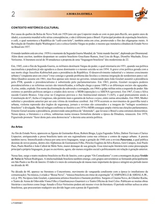 2                                                    A HORA DA ESTRELA
                                                                                                                        EDUCACIONAL




CONTEXTO HISTÓRICO-CULTURAL

Por causa da quebra da Bolsa de Nova York em 1929 (ano em que Lispector muda-se com os pais para Recife, aos quatro anos de
idade), a economia mundial sofre sérias conseqüências, e não é diferente para o Brasil. O principal produto de exportação brasileiro,
o café, o qual sustentava a República do “café-com-leite”, também entra em crise, promovendo o fim das oligarquias rurais. A
Revolução de Outubro depõe Washington Luís e coloca Getúlio Vargas no poder, o mesmo que instalaria a ditadura do Estado Novo
no Brasil em 1937.

O mundo também está em crise. 1939 é o momento da Segunda Guerra Mundial, do “triste mundo fascista”, deplorado por Drummond.
Além deste escritor, também despontam no cenário brasileiro Graciliano Ramos, José Lins do Rego, Dionélio Machado, Érico
Veríssimo. A literatura social de 30 amadurece a proposta de uma “linguagem brasileira” dos modernistas de 22.

Em, 1945, com o fim da Segunda Guerra, os militares destituem Vargas do poder, o qual retornaria em 1951, quando sua política
nacionalista e populista já não agradava a classe dominante e o mesmo suicida-se em 1954. A grave crise política gerada com a
sua morte elege Juscelino Kubitschek para a presidência da República. O desenvolvimento industrial e o intenso crescimento
urbano (“cinqüenta anos em cinco”) traz consigo o grande problema das favelas e a intensa imigração de nordestinos para o sul.
Jânio Quadros assume em 1961, mas fica apenas sete meses no governo, renunciando para João Goulart assumir a presidência
pelo PTB, quando o presidencialismo é substituído pelo parlamentarismo. Em 1963, porém, Goulart recupera poderes
presidencialistas e as reformas sociais são intensificadas, a inflação chega a quase 100% e as diferenças sociais são aguçadas.
A crise, então, explode. Em nome da eliminação da subversão e corrupção, em 1964 o golpe militar retira a esquerda do poder. São
extintos os partidos políticos antigos e criados dois novos: o MDB (oposição) e a ARENA (governo). Em 1967, Costa e Silva
sucede Castelo Branco. Uma crise no Congresso provoca o Ato Institucional número 5 (AI5), o qual praticamente anula a
Constituição de 67, fecha o Congresso, não permite mais a garantia de habeas corpus, entre outras atrocidades. Em 1969, Medici
substitui o presidente anterior por ser este vítima de trombose cerebral. Até 1974 ocorrem os movimentos de guerrilha rural e
urbana, violenta repressão dos órgãos de segurança, jornais e revistas são censurados e a imagem do “milagre econômico
brasileiro” é divulgada. Mas tal milagre confirma-se ilusório e em 1974 o MDB consegue ampla vitória nas eleições parlamentares.
Ernesto Geisel assume a presidência, promovendo uma política de “distensão”, que levasse o Brasil a uma estrutura democrática.
Nessa época, a literatura e a crítica, submersas numa ressaca formalista durante a época da Ditadura, renascem. Em 1979,
Figueiredo promete “fazer deste país uma democracia” e decreta uma anistia política.


As Artes

Ao fim do Estado Novo, aparecem as figuras de Guimarães Rosa, Rubem Braga, Lygia Fagundes Telles, Dalton Trevisan e Clarice
Lispector, enriquecendo a prosa brasileira tanto em seu regionalismo como nas crônicas e contos de espaço urbano. A poesia
também inova. Intensificando a busca por uma nova linguagem, surge a geração de 1948 com a revista Panorama, a qual publica
dezenas de novos poetas, dentre eles Alphonsus de Guimaraens Filho, Péricles Eugênio da Silva Ramos, Geir Campos, José Paulo
Paes, Paulo Bonfim e João Cabral de Melo Neto, maior destaque de sua geração. Essa renovação literária tem como preocupação
principal a própria linguagem, já que os escritores, agora, são menos exigidos social e politicamente em relação à geração anterior.

Nessa fase, surge o teatro moderno brasileiro no Rio de Janeiro, com o grupo “Os Comediantes” e com a montagem da peça Vestido
de Noiva de Nélson Rodrigues. A intelectualidade brasileira também emerge, com grupos universitários se formando principalmente
em São Paulo e no Rio de Janeiro. O rádio é o meio de comunicação de massa mais importante da época e atingirá seu período áureo
na década de 40.

Na década de 60, aparece na literatura o Concretismo, movimento de vanguarda condizente com a época (o imediatismo da
comunicação). Na música, é criada a “Bossa Nova”, “música brasileira em ritmo de exportação” (CAMPADELLI & ABDALA JR.,
s/d, p. 99). Na época João Goulart, o panorama artístico brasileiro é bastante prolífero. Surgem o Cinema Novo, de Gláuber Rocha,
o Teatro de Arena de Oduvaldo Viana Filho e Gianfrancesco Guarnieri e o Teatro Oficina de José Celso. Publicam-se muitas obras
literárias e escritores como Jorge Amado e Érico Veríssimo podem até mesmo viver da literatura. O período militar sufoca as artes
brasileiras, que procurariam readquirir seu devido lugar com a posse de Figueiredo.




LITOBR5801
 