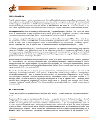 EDUCACIONAL
                                                      A HORA DA ESTRELA
                                                                                                                                  3
ENREDO DA OBRA

Antes de iniciar este tópico, é preciso que saibamos que as obras de Clarice dificilmente têm um enredo, um começo, meio e fim,
como os cânones narrativos tradicionais. A própria autora nunca soube explicar os seus processos de criação. “É um mistério”, dizia
ela. “Quando penso numa história, eu só tenho uma vaga visão do conjunto, mas isso é coisa de momento, que depois se perde. Se
houvesse premeditação, eu me desinteressaria pelo trabalho.” (CAMPADELLI & ABDALLA JR.). Mais do que histórias, os seus
livros contêm impressões. Por isso, consciente de sua condição como (não-)escritora, Clarice dizia-se uma “sentidora, intuitiva”.

A Hora da Estrela foi o último livro da autora publicado em vida. O narrador do romance é Rodrigo S. M., escritor que ironiza,
através de várias contínuas no texto, o estilo de narrativa que ele próprio utiliza. Dessa forma, ele se coloca como uma das
personagens centrais do romance, já que dialoga o tempo todo com o leitor sobre o estilo de sua narrativa.

Sua personagem-protagonista é Macabéa (Maca), alusão irônica aos sete macabeus, personagens bíblicos. Após a morte de seus
pais, quando tinha dois anos de idade, Maca fora criada por uma tia beata, a qual nela muito batia. “Acumula em seu corpo franzino,
‘herança do sertão’, todas as formas de repressão cultural, o que a deixa alheada de si e da sociedade. Dessa forma, segundo o
narrador, ela nunca se deu ‘conta de que vivia numa sociedade técnica onde ela era um parafuso dispensável’ ”. (idem)

De Alagoas, a protagonista muda-se para o Rio de Janeiro, onde passa a viver com mais quatro colegas de quarto (todas Marias) na
rua do Acre. Trabalhava como datilógrafa, profissão da qual tinha muito orgulho. Era virgem, e nunca, até Olímpico de Jesus,
possuíra um namorado. Este, também nordestino, procurava a ascensão social, assim como ela tinha o sonho de ser uma “estrela de
cinema” (daí o título do livro). Por não terem a ambição em comum, Macabéa perde-o para sua amiga de trabalho (e única), Glória, a
qual possuía os atrativos materiais que ele sonhava.

A busca de identidade da personagem-protagonista processa-se quando ela se observa diante do espelho. A primeira imagem que
vê é a do autor, Rodrigo S. M., majestático e presente em todo o texto, moldando a personagem à sua imagem e solidão. Há, também,
outras vezes em que Maca se olha no espelho. Em uma delas, assim que rompera com Olímpico, ela, diante do espelho, passa em
seus lábios um batom vermelho como busca da identidade desejada: Marilyn Monroe, símbolo social e sexual inculcado pelas
superproduções de Hollywood da década de 50.

Por conselho de Glória, Macabéa vai procurar ajuda em uma cartomante, sendo esta a única vez em que se dera conta da vida
medíocre que levava; fora preciso Madame Carlota dizer isso a ela. Reforçando a idéia de “nostalgia do futuro”, a vidente prevê que
a vida da nordestina mudaria a partir do momento em que saísse de sua casa. Esta também foi a primeira vez em que Macabéa
encorajou-se para ter esperança. Um homem estrangeiro, alourado, “de olhos azuis, ou verdes, ou castanhos, ou pretos” (p. 77)
apareceria em sua vida, casar-se-ia com ela. Ironicamente, a protagonista sai da casa de Madame Carlota e é atropelada por um
Mercedes Benz. Consolida-se a “hora da estrela” de cinema, quando ela vai ser “tão grande como um cavalo morto”: ferida, a
personagem vomita uma “estrela de mil pontas”. Com ela, morre também o narrador, identificado com a escrita do romance, que neste
instante se acaba.


AS PERSONAGENS

Com um falso livre-arbítrio, o narrador da narrativa decide que serão “uns sete (...) e eu sou um dos mais importantes deles, é claro.”
(p. 13)

Macabéa: nordestina (alagoana) que migra para o Rio de Janeiro, é a protagonista da narrativa. Datilógrafa, “toda fome e deserto”,
Macabéa (Maca, como o narrador passa a chamá-la no decorrer da história) tem o heroísmo dos seus irmãos bíblicos, os sete
macabeus. Seu nome é grafado quase como escreve-se “maçã”, símbolo da tentação, só que, como não poderia deixar de ser, sem
os adornos da palavra indicadora da fruta. A personagem principal do livro mal tem consciência de existir, mas tem um desejo: tornar-
se estrela de cinema, e admira com certa dose de melancolia Marylin Monroe e Greta Garbo. No fim da trama, de certa forma, acaba
conseguindo realizar o seu sonho: a hora da estrela condiz com o momento de sua morte. Dialogando intertextualmente com Os
Sertões de Euclides da Cunha, a autora (ou o narrador?) chega a comentar que “o sertanejo é antes de tudo um paciente”(p. 79)




LITOBR5801
 