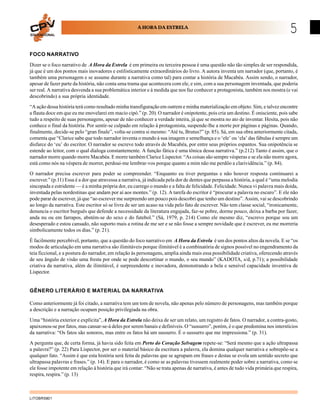 EDUCACIONAL
                                                      A HORA DA ESTRELA
                                                                                                                                  5
FOCO NARRATIVO

Dizer se o foco narrativo de A Hora da Estrela é em primeira ou terceira pessoa é uma questão não tão simples de ser respondida,
já que é um dos pontos mais inovadores e estilisticamente extraordinários do livro. A autora inventa um narrador (que, portanto, é
também uma personagem e se assume durante a narrativa como tal) para contar a história de Macabéa. Assim sendo, o narrador,
apesar de fazer parte da história, não conta uma trama que acontecera com ele, e sim, com a sua personagem inventada, que poderia
ser real. A narrativa desvenda a sua problemática interior e à medida que nos faz conhecer a protagonista, também nos mostra (e vai
descobrindo) a sua própria identidade.

“A ação dessa história terá como resultado minha transfiguração em outrem e minha materialização em objeto. Sim, e talvez encontre
a flauta doce em que eu me enovelarei em macio cipó.” (p. 20). O narrador é onipotente, pois cria um destino. É onisciente, pois sabe
tudo a respeito de suas personagens, apesar de não conhecer a verdade inteira, já que se mostra no ato de inventar. Hesita, pois não
conhece o final da história. Por sentir-se culpado em relação à protagonista, suspende-lhe a morte por páginas e páginas. Quando,
finalmente, decide-se pelo “gran finale”, volta-se contra si mesmo: “Até tu, Brutus?” (p. 85). Sá, em sua obra anteriormente citada,
comenta que “Clarice sabe que todo narrador inventa o mundo à sua imagem e semelhança e o ‘ele’ ou ‘ela’ das fábulas é sempre um
disfarce do ‘eu’ do escritor. O narrador se escreve todo através de Macabéa, por entre seus próprios espantos. Sua onipotência se
estende ao leitor, com o qual dialoga constantemente. A função fática é uma tônica dessa narrativa.” (p.212) Tanto é assim, que o
narrador morre quando morre Macabéa. E morre também Clarice Lispector. “As coisas são sempre vésperas e se ela não morre agora,
está como nós na véspera de morrer, perdoai-me lembrar-vos porque quanto a mim não me perdôo a clarividência.” (p. 84).
O narrador precisa escrever para poder se compreender. “Enquanto eu tiver perguntas e não houver resposta continuarei a
escrever.” (p.11) Essa é a dor que atravessa a narrativa, já indicada pela dor de dentes que perpassa a história, a qual é “uma melodia
sincopada e estridente — é a minha própria dor, eu carrego o mundo e a falta de felicidade. Felicidade. Nunca vi palavra mais doida,
inventada pelas nordestinas que andam por aí aos montes.” (p. 12). A tarefa do escritor é “procurar a palavra no escuro”. E ele não
pode parar de escrever, já que “ao escrever me surpreendo um pouco pois descobri que tenho um destino”. Assim, vai se descobrindo
ao longo da narrativa. Este escritor só se livra de ser um acaso na vida pelo fato de escrever. Não tem classe social, “ironicamente,
denuncia o escritor burguês que defende a necessidade da literatura engajada, faz-se pobre, dorme pouco, deixa a barba por fazer,
anda nu ou em farrapos, abstém-se do sexo e do futebol.” (Sá, 1979, p. 214) Como ele mesmo diz, “escrevo porque sou um
desesperado e estou cansado, não suporto mais a rotina de me ser e se não fosse a sempre novidade que é escrever, eu me morreria
simbolicamente todos os dias.” (p. 21).

É facilmente percebível, portanto, que a questão do foco narrativo em A Hora da Estrela é um dos pontos altos da novela. E se “os
modos de articulação em uma narrativa são ilimitáveis porque ilimitável é a combinatória de signos possível no engendramento da
teia ficcional, e a postura do narrador, em relação às personagens, amplia ainda mais essa possibilidade criativa, oferecendo através
de seu ângulo de visão uma fresta por onde se pode descortinar o mundo, o seu mundo” (KADOTA, s/d, p.71); a possibilidade
criativa da narrativa, além de ilimitável, é surpreendente e inovadora, demonstrando a bela e sensível capacidade inventiva de
Lispector.


GÊNERO LITERÁRIO E MATERIAL DA NARRATIVA

Como anteriormente já foi citado, a narrativa tem um tom de novela, não apenas pelo número de personagens, mas também porque
a descrição e a narração ocupam posição privilegiada na obra.

Uma “história exterior e explícita”, A Hora da Estrela não deixa de ser um relato, um registro de fatos. O narrador, a contra-gosto,
apaixonou-se por fatos, mas cansar-se-á deles por serem banais e definíveis. O “sussurro”, porém, é o que predomina nos interstícios
da narrativa: “Os fatos são sonoros, mas entre os fatos há um sussurro. É o sussurro que me impressiona.” (p. 31).
A pergunta que, de certa forma, já havia sido feita em Perto do Coração Selvagem repete-se: “Será mesmo que a ação ultrapassa
a palavra?” (p. 22) Para Lispector, por ser o material básico da escritura a palavra, ela domina qualquer narrativa e sobrepõe-se a
qualquer fato. “Assim é que esta história será feita de palavras que se agrupam em frases e destas se evola um sentido secreto que
ultrapassa palavras e frases.” (p. 14). E para o narrador, é como se as palavras tivessem realmente poder sobre a narrativa, como se
ele fosse impotente em relação à história que irá contar: “Não se trata apenas de narrativa, é antes de tudo vida primária que respira,
respira, respira.” (p. 13)



LITOBR5801
 