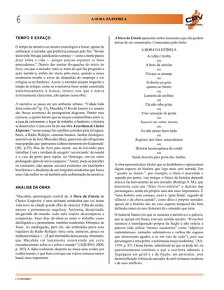6                                                      A HORA DA ESTRELA
                                                                                                                       EDUCACIONAL




TEMPO E ESPAÇO                                                      A Hora da Estrela apresenta certos momentos que não podem
                                                                    deixar de ser comentados. Comecemos pelo título:
O tempo da narrativa se mostra cronológico e linear, apesar de
embaraçar o narrador, que preferiria começar pelo fim: “Só não                        A HORA DA ESTRELA
inicio pelo fim que justificaria o começo — como a morte parece                           A culpa é minha
dizer sobre a vida — porque preciso registrar os fatos                                           ou
antecedentes.” Depois das muitas divagações do início do                                 A hora da estrelas
livro, em que o narrador mais se narra do que faz progredir a                                    ou
ação narrativa, enfim ele inicia pelo meio, quando a moça                                Ela que se arrange
nordestina recebe o aviso de despedida do emprego e vai                                          ou
refugiar-se no banheiro. Assim, o narrador projeta respeitar o                            O direito ao grito
tempo do relógio, como se a narrativa fosse sendo construída                             .quanto ao futuro.
simultaneamente à leitura, intuito este que é marca                                              ou
extremamente clariceana, não apenas nessa obra.                                         Lamento de um blue
                                                                                                 ou
A narrativa se passa em um ambiente urbano. “Cidade toda                                 Ela não sabe gritar
feita contra ela” (p. 15), Macabéa, O Rio de Janeiro é o cenário                                 ou
das fracas aventuras da protagonista alagoana. Dentre ruas                            Uma sensação de perda
cariocas, o quarto barato que as moças compartilham entre si,                                    ou
a casa da cartomante, o lugar do trabalho, o banheiro, a história                    Assovio no vento escuro
se desenvolve. Como cita Sá em sua obra A escritura de Clarice                                   ou
Lispector, “nesse espaço há espelhos comidos pela ferrugem,                           Eu não posso fazer nada
bares, a Rádio Relógio, cinemas baratos, Jardim Zoológico,                                       ou
automóveis de luxo Mercedez Benz, patrocínio de refrigerante                      Registro dos fatos antecedentes
mais popular, que ‘patrocinou o último terremoto em Guatemala’                                   ou
(HE, p.29), Rua do Acre para morar, rua do Lavradio para                          História lacrimogênica de cordel
trabalhar. Com a raridade de um galo ‘cocoricando’ de manhã                                      ou
e o cais do porto para espiar, no Domingo, um ou outro                          Saída discreta pela porta dos fundos
prolongado apito de navio cargueiro.” Assim, pode-se perceber
os contrastes (não apenas sociais) existentes em metrópoles         A obra apresenta doze títulos que se desdobram e representam
brasileiras e o desalento de um imigrante nordestino que busca      algum aspecto da história que logo mais será narrada. Em
uma vida melhor no sul também pela ambientação da narrativa.        “.quanto ao futuro.”, por exemplo, o título é precedido e
                                                                    seguido por ponto, isso porque o futuro da história depende
                                                                    única e exclusivamente do seu narrador (Rodrigo S. M.), que
ANÁLISE DA OBRA                                                     determina com um “falso livre-arbítrio” o destino das
                                                                    personagens, sendo ele próprio uma das mais importantes. É
“Macabéa, personagem central de A Hora da Estrela de                “uma história com começo, meio e ‘gran finale’ seguido de
Clarice Lispector, é uma retirante nordestina que vai tentar        silêncio e de chuva caindo”, como diria o próprio narrador,
vida nova na cidade grande (Rio de Janeiro). Filha do sertão,       apesar de a história não ter esse aspecto temporal tão bem
nasceu e permaneceu raquítica. Anônima, desajeitada,                definido como ele nos (leitores) dá a entender que teria.
desgarrada do mundo, tudo nela inspira descompasso e                O material básico em que se sustenta a narrativa é a palavra,
compaixão. Seus dias dividem-se entre o trabalho como               que se agrupa em frases, com um sentido secreto. “O escritor
datilógrafa e o pretendente, também nordestino, Olímpico de         renuncia à transfiguração própria da ficção e não enfeita a
Jesus. As madrugadas, para ela, são embaladas pelos sons            palavra (não utiliza “termos suculentos” como “adjetivos
regulares da Rádio Relógio: hora certa, anúncios, pouca ou          esplendorosos, carnudos substantivos e verbos tão esguios
nenhuma música. (...) É por intermédio dessa escuta, entretanto,    que atravessam agudos o ar em vias de ação”), pois sua
que Macabéa vai lentamente construindo um certo                     personagem é uma pobre e esfomeada moça nordestina.” (SÁ,
reconhecimento sobre si e sobre o mundo.” (AQUINO, 2000,            1979, p. 97). Dessa forma, subentende-se que se pode ler, no
p. 205) A rádio realmente desperta na moça uma avidez por           questionamento contínuo a que a escritora submete a
conhecimento, o que fazia com que sua vida se tornasse menos        linguagem em geral e a da ficção, em particular, uma
banal, mais importante.                                             desmistificação irônica do narrador do anti-romance moderno
                                                                    e de seus artifícios.



LITOBR5801
 