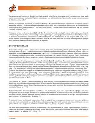 EDUCACIONAL
                                                     A HORA DA ESTRELA
                                                                                                                                 7
Apesar de o narrador escrever em fluxo de consciência, tentando embaralhar as coisas, a narrativa é escrita em tempo linear, sendo
o leitor diretamente o seu interlocutor. O leitor é sustentado por suas próprias palavra e “deve embeber-se da jovem como um pano
de chão todo encharcado.”

A morte, declaradamente, foi colocada na narrativa de Rodrigo S. M. como uma personagem não ordinária, ao contrário, como sua
personagem predileta e ele assume a morte de Macabéa como se fosse feita exclusivamente para o leitor: “O final foi bastante
grandiloqüente para a vossa necessidade?”. Sua futura morte também é expressa quando morre a protagonista, mas “por enquanto
é tempo de morangos.” (p.87)

Finalmente, devemo-nos lembrar de que A Hora da Estrela seria um “ponto de articulação” entre as lições realista-naturalistas da
autora e seus poemas em prosa, nos quais tempo, enredo e personagens se desagregam. Esta novela “não só recolhe quase todos
os problemas da narrativa dos outros romances de Clarice Lispector, mas também muitas de suas imagens.” (SÁ, 1979, p. 215).
Assim, saibamos que Clarice produz aquela que seria a última de suas obras publicadas em vida de maneira grandiosa, para que
nunca nos esqueçamos da riqueza e originalidade de seu estilo.


O ESTILO CLARICEANO

As inovações feitas por Clarice Lispector em sua escritura, desde a sua primeira obra publicada, provocaram grande espanto na
crítica e no público da época. Grandes críticos literários chegaram a apontar inúmeras falhas nos romances da escritora, como o fez
Álvaro Lins, em sua obra Os mortos de sobrerressaca, 1963, p. 189: “li o romance duas vezes, e ao terminar só havia uma impressão:
a de que ele não estava realizado, a de que estava completa e inacabada a sua estrutura como obra de ficção.” Sem a freqüência das
estruturas tradicionais dos gêneros narrativos, a narrativa clariceana quebra a ordem cronológica e funde a prosa à poesia.

Uma das inovações de sua linguagem para a literatura brasileira é o fluxo de consciência. Para entendermos o que é isso, seguiremos
a definição de Norman Friedman sobre análise mental, monólogo interior e fluxo de consciência. “O primeiro é definido como um
aprofundamento nos processos mentais da personagem por uma espécie de narrador onisciente; o segundo, um aprofundamento
maior, cuja radicalização desliza para o fluxo de consciência onde a linguagem perde os nexos lógicos e se torna caótica” (KADOTA,
s/d, p. 74). Clarice transitaria pelos três movimentos, apesar de apresentar características mais evidentes de “fluxo de consciência”.
É como se uma câmera fosse instalada na cabeça da personagem, como se pudéssemos acompanhar exatamente o que ela pensa e
da mesma maneira como pensa. Sabemos que o nosso pensamento não é ordenado, e quando se pretende demonstrá-lo de forma
semelhante, acompanhamos sua desordem. Presente e passado, realidade e desejos da personagem (ou narrador) misturam-se na
narrativa, quebrando limites espaço-temporais verossímeis. Joyce e Proust já haviam feito experiências como essa, mas foi Clarice
que introduziu esse estilo no Brasil.

Para Friedman, “a ‘Câmera’ e o ‘Fluxo de Consciência’ são os que mais caracterizam a literatura contemporânea porque neles se
detecta uma subversão ótica tradicional do relato. (...) É um resgate dos pensamentos das personagens ou do narrador na sua forma
primitiva, à medida que surgem, desarticulados, como a própria sintaxe que os apresenta e descontínuos como o mundo que lhes dá
sustentação.” (idem, ps. 74/75).

A organização textual clariceana aproxima-se da rebeldia. Ela, “como James Joyce, como Virginia Woolf, se propôs a essa busca
introspectiva, através de ‘insights’ luminosos, ou de uma escritura pontilhada de minúsculos incidentes descontínuos, que melhor
revelam os conflitos humanos, superando qualquer descrição do narrador ou um encadeamento de fatos, por mais representativos
que se mostrem a um primeiro olhar.” (Kadota, p. 77)

Os textos clariceanos também estão repletos de epifania (revelação). Suas personagens costumam viver momentos epifânicos,
como se tivessem realmente tido uma revelação, desencadeada por qualquer fato banal, e, a partir dela, pudessem ter uma visão mais
aprofundada da vida , das pessoas, das relações humanas. Sobre isso, Cereja e Magalhães comentam :

“De modo geral, esses momentos epifânicos são dilacerantes e dão origem a rupturas de valores, a questionamentos filosóficos e
existenciais, permitindo a aproximação de realidades opostas, tais como nascimento e morte, bem e mal, amor e ódio, matar ou morrer
por amor, seduzir e ser seduzido, etc.” (1995, p. 413)



LITOBR5801
 