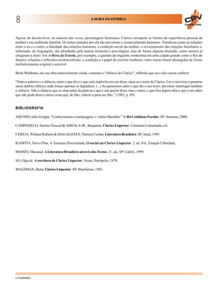8                                                       A HORA DA ESTRELA
                                                                                                                             EDUCACIONAL




Apesar de desenvolver, na maioria das vezes, personagens femininas, Clarice extrapola os limites da experiência pessoal da
mulher e seu ambiente familiar. Os temas tratados por ela são universais e essencialmente humanos. Temáticas como as relações
entre o eu e o outro, a falsidade das relações humanas, a condição social da mulher, o esvaziamento das relações familiares e,
sobretudo, da linguagem, são abordadas pela autora intimista e psicológica, mas de forma alguma alienada, como muitos já
chegaram a dizer. Em A Hora da Estrela, por exemplo, a questão da migrante nordestina em uma cidade grande como o Rio de
Janeiro, relações e reflexões existencialistas, a condição e o papel do escritor moderno, entre outras foram abrangidas de forma
estilisticamente original e sensível.

Berta Waldman, em sua obra anteriormente citada, comenta o “silêncio de Clarice”, reflexão que nos vale a pena conferir:

“Entre a palavra e o silêncio, entre o que diz e o que está implícito em seu dizer, situa-se o texto de Clarice. Ler o seu texto é penetrar
nesse âmbito elétrico onde forças opostas se digladiam. (...) Se quisermos saber o que diz o seu texto, devemos interrogar também
o silêncio. Não o silêncio que se situa antes da palavra e que é um querer dizer, mas o outro, o que fica depois dela e que é um saber
que não pode dizer a única coisa que, de fato, valeria a pena ser dita.” (1983, p. 89)


BIBLIOGRAFIA

AQUINO, Julio Groppa. “Conhecimento e mestiçagem: o ‘efeito Macabéa’” in Do Cotidiano Escolar. SP: Summus, 2000.

CAMPADELLI, Samira Youssef & ABDALA JR., Benjamin. Clarice Lispector. Literatura Comentada, s/d.

CEREJA, William Roberto & MAGALHÃES, Thereza Cochar. Literatura Brasileira. SP:Atual, 1995.

KADOTA, Neiva Pitta. A Tessitura Dissimulada. O social em Clarice Lispector. 2. ed. S/d., Estação Liberdade.

MOISÉS, Massaud. A Literatura Brasileira através dos Textos. 21. ed., SP: Cultrix. 1999.

SÁ, Olga de. A escritura de Clarice Lispector. Vozes, Petrópolis: 1979.

WALDMAN, Berta. Clarice Lispector. SP: Brasiliense, 1983.




LITOBR5801
 