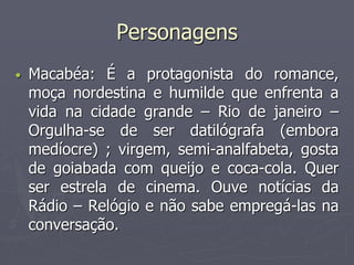 Personagens 
• Macabéa: É a protagonista do romance, 
moça nordestina e humilde que enfrenta a 
vida na cidade grande – Rio de janeiro – 
Orgulha-se de ser datilógrafa (embora 
medíocre) ; virgem, semi-analfabeta, gosta 
de goiabada com queijo e coca-cola. Quer 
ser estrela de cinema. Ouve notícias da 
Rádio – Relógio e não sabe empregá-las na 
conversação. 
 