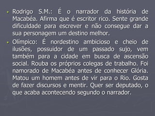 • Rodrigo S.M.: É o narrador da história de 
Macabéa. Afirma que é escritor rico. Sente grande 
dificuldade para escrever e não consegue dar a 
sua personagem um destino melhor. 
• Olímpico: É nordestino ambicioso e cheio de 
ilusões, possuidor de um passado sujo, vem 
também para a cidade em busca de ascensão 
social. Rouba os próprios colegas de trabalho. Foi 
namorado de Macabéa antes de conhecer Glória. 
Matou um homem antes de vir para o Rio. Gosta 
de fazer discursos e mentir. Quer ser deputado, o 
que acaba acontecendo segundo o narrador. 
 