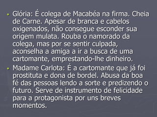 • Glória: É colega de Macabéa na firma. Cheia 
de Carne. Apesar de branca e cabelos 
oxigenados, não consegue esconder sua 
origem mulata. Rouba o namorado da 
colega, mas por se sentir culpada, 
aconselha a amiga a ir a busca de uma 
cartomante, emprestando-lhe dinheiro. 
• Madame Carlota: É a cartomante que já foi 
prostituta e dona de bordel. Abusa da boa 
fé das pessoas lendo a sorte e predizendo o 
futuro. Serve de instrumento de felicidade 
para a protagonista por uns breves 
momentos. 
 