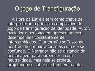 O jogo de Transfiguração 
A Hora da Estrela tem como chave de 
interpretação o princípio compositivo do 
jogo de transfiguração de identidade. Autor, 
narrador e personagem apresentam seus 
desempenhos constantemente 
intercambiados. O autor não se “esconde” 
por trás de um narrador, mas com ele se 
confunde. O Narrador não se distancia da 
personagem para apreendê-la com 
neutralidade, mas nela se projeta, 
projetando-se sobre ela também o autor. 
 