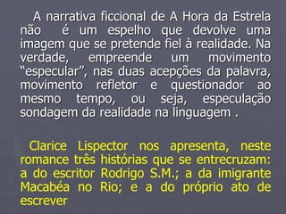 A narrativa ficcional de A Hora da Estrela 
não é um espelho que devolve uma 
imagem que se pretende fiel à realidade. Na 
verdade, empreende um movimento 
“especular”, nas duas acepções da palavra, 
movimento refletor e questionador ao 
mesmo tempo, ou seja, especulação 
sondagem da realidade na linguagem . 
Clarice Lispector nos apresenta, neste 
romance três histórias que se entrecruzam: 
a do escritor Rodrigo S.M.; a da imigrante 
Macabéa no Rio; e a do próprio ato de 
escrever 
 