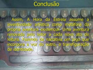 Conclusão 
Assim, A Hora da Estrela assume a 
inventividade artística como metáfora da 
própria aventura existencial. Uma aventura 
renovada pelo leitor a cada novo ato de 
leitura. Fazendo da narrativa um jogo que 
incorpora a voz do outro, a transfiguração 
de identidade. 
