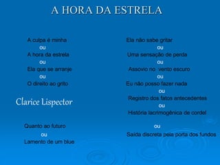 A HORA DA ESTRELA 
A culpa é minha Ela não sabe gritar 
ou ou 
A hora da estrela Uma sensação de perda 
ou ou 
Ela que se arranje Assovio no vento escuro 
ou ou 
O direito ao grito Eu não posso fazer nada 
ou 
Registro dos fatos antecedentes 
ou 
História lacrimogênica de cordel 
Clarice Lispector 
Quanto ao futuro ou 
ou Saída discreta pela porta dos fundos 
Lamento de um blue 
 