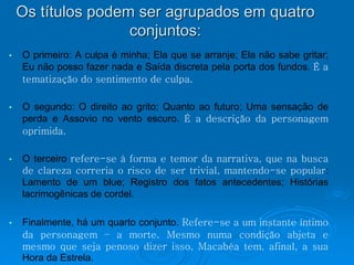 Os títulos podem ser agrupados em quatro 
conjuntos: 
• O primeiro: A culpa é minha; Ela que se arranje; Ela não sabe gritar; 
Eu não posso fazer nada e Saída discreta pela porta dos fundos. É a 
tematização do sentimento de culpa. 
• O segundo: O direito ao grito; Quanto ao futuro; Uma sensação de 
perda e Assovio no vento escuro. É a descrição da personagem 
oprimida. 
• O terceiro refere-se à forma e temor da narrativa, que na busca 
de clareza correria o risco de ser trivial, mantendo-se popular: 
Lamento de um blue; Registro dos fatos antecedentes; Histórias 
lacrimogênicas de cordel. 
• Finalmente, há um quarto conjunto. Refere-se a um instante íntimo 
da personagem – a morte. Mesmo numa condição abjeta e 
mesmo que seja penoso dizer isso, Macabéa tem, afinal, a sua 
Hora da Estrela. 
 