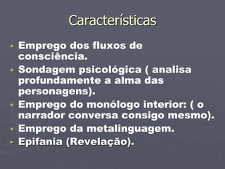 Características 
• Emprego dos fluxos de 
consciência. 
• Sondagem psicológica ( analisa 
profundamente a alma das 
personagens). 
• Emprego do monólogo interior: ( o 
narrador conversa consigo mesmo). 
• Emprego da metalinguagem. 
• Epifania (Revelação). 
 