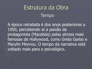 Estrutura da Obra 
Tempo 
A época retratada é dos anos posteriores a 
1950, percebendo aí a paixão da 
protagonista (Macabéa) pelas atrizes mais 
famosas de Hollywood, como Greta Garbo e 
Marylin Monrou. O tempo da narrativa está 
voltado mais para o psicológico. 
 