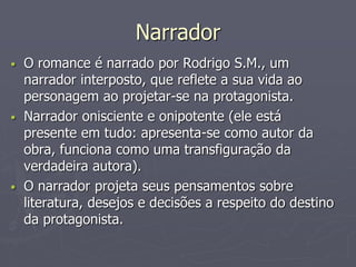 Narrador 
• O romance é narrado por Rodrigo S.M., um 
narrador interposto, que reflete a sua vida ao 
personagem ao projetar-se na protagonista. 
• Narrador onisciente e onipotente (ele está 
presente em tudo: apresenta-se como autor da 
obra, funciona como uma transfiguração da 
verdadeira autora). 
• O narrador projeta seus pensamentos sobre 
literatura, desejos e decisões a respeito do destino 
da protagonista. 
 