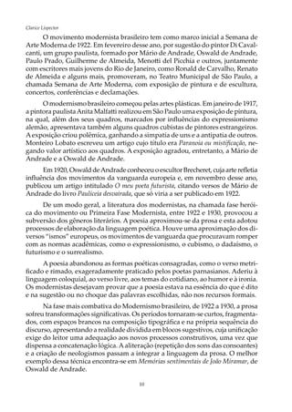 10
Clarice Lispector
O movimento modernista brasileiro tem como marco inicial a Semana de
Arte Moderna de 1922. Em fevereiro desse ano, por sugestão do pintor Di Caval-
canti, um grupo paulista, formado por Mário de Andrade, Oswald de Andrade,
Paulo Prado, Guilherme de Almeida, Menotti del Picchia e outros, juntamente
com escritores mais jovens do Rio de Janeiro, como Ronald de Carvalho, Renato
de Almeida e alguns mais, promoveram, no Teatro Municipal de São Paulo, a
chamada Semana de Arte Moderna, com exposição de pintura e de escultura,
concertos, conferências e declamações.
O modernismo brasileiro começou pelas artes plásticas. Em janeiro de 1917,
a pintora paulistaAnita Malfatti realizou em São Paulo uma exposição de pintura,
na qual, além dos seus quadros, marcados por influências do expressionismo
alemão, apresentava também alguns quadros cubistas de pintores estrangeiros.
Aexposição criou polêmica, ganhando a simpatia de uns e a antipatia de outros.
Monteiro Lobato escreveu um artigo cujo título era Paranoia ou mistificação, ne-
gando valor artístico aos quadros. A exposição agradou, entretanto, a Mário de
Andrade e a Oswald de Andrade.
Em 1920, Oswald deAndrade conheceu o escultor Brecheret, cuja arte refletia
influência dos movimentos da vanguarda europeia e, em novembro desse ano,
publicou um artigo intitulado O meu poeta futurista, citando versos de Mário de
Andrade do livro Pauliceia desvairada, que só viria a ser publicado em 1922.
De um modo geral, a literatura dos modernistas, na chamada fase herói-
ca do movimento ou Primeira Fase Modernista, entre 1922 e 1930, provocou a
subversão dos gêneros literários. A poesia aproximou-se da prosa e esta adotou
processos de elaboração da linguagem poética. Houve uma aproximação dos di-
versos “ismos” europeus, os movimentos de vanguarda que procuravam romper
com as normas acadêmicas, como o expressionismo, o cubismo, o dadaísmo, o
futurismo e o surrealismo.
A poesia abandonou as formas poéticas consagradas, como o verso metri-
ficado e rimado, exageradamente praticado pelos poetas parnasianos. Aderiu à
linguagem coloquial, ao verso livre, aos temas do cotidiano, ao humor e à ironia.
Os modernistas desejavam provar que a poesia estava na essência do que é dito
e na sugestão ou no choque das palavras escolhidas, não nos recursos formais.
Na fase mais combativa do Modernismo brasileiro, de 1922 a 1930, a prosa
sofreu transformações significativas. Os períodos tornaram-se curtos, fragmenta-
dos, com espaços brancos na composição tipográfica e na própria sequência do
discurso, apresentando a realidade dividida em blocos sugestivos, cuja unificação
exige do leitor uma adequação aos novos processos construtivos, uma vez que
dispensa a concatenação lógica. Aaliteração (repetição dos sons das consoantes)
e a criação de neologismos passam a integrar a linguagem da prosa. O melhor
exemplo dessa técnica encontra-se em Memórias sentimentais de João Miramar, de
Oswald de Andrade.
 
