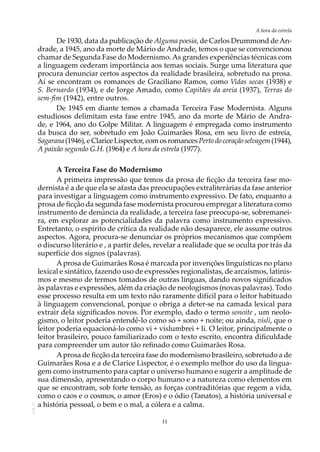 11
A hora da estrela
AOL-11
De 1930, data da publicação de Alguma poesia, de Carlos Drummond deAn-
drade, a 1945, ano da morte de Mário de Andrade, temos o que se convencionou
chamar de Segunda Fase do Modernismo. As grandes experiências técnicas com
a linguagem cederam importância aos temas sociais. Surge uma literatura que
procura denunciar certos aspectos da realidade brasileira, sobretudo na prosa.
Aí se encontram os romances de Graciliano Ramos, como Vidas secas (1938) e
S. Bernardo (1934), e de Jorge Amado, como Capitães da areia (1937), Terras do
sem-fim (1942), entre outros.
De 1945 em diante temos a chamada Terceira Fase Modernista. Alguns
estudiosos delimitam esta fase entre 1945, ano da morte de Mário de Andra-
de, e 1964, ano do Golpe Militar. A linguagem é empregada como instrumento
da busca do ser, sobretudo em João Guimarães Rosa, em seu livro de estreia,
Sagarana(1946),eClariceLispector,comosromancesPertodocoraçãoselvagem(1944),
A paixão segundo G.H. (1964) e A hora da estrela (1977).
A Terceira Fase do Modernismo
A primeira impressão que temos da prosa de ficção da terceira fase mo-
dernista é a de que ela se afasta das preocupações extraliterárias da fase anterior
para investigar a linguagem como instrumento expressivo. De fato, enquanto a
prosa de ficção da segunda fase modernista procurou empregar a literatura como
instrumento de denúncia da realidade, a terceira fase preocupa-se, sobremanei-
ra, em explorar as potencialidades da palavra como instrumento expressivo.
Entretanto, o espírito de crítica da realidade não desaparece, ele assume outros
aspectos. Agora, procura-se denunciar os próprios mecanismos que compõem
o discurso literário e , a partir deles, revelar a realidade que se oculta por trás da
superfície dos signos (palavras).
Aprosa de Guimarães Rosa é marcada por invenções linguísticas no plano
lexical e sintático, fazendo uso de expressões regionalistas, de arcaísmos, latinis-
mos e mesmo de termos tomados de outras línguas, dando novos significados
às palavras e expressões, além da criação de neologismos (novas palavras). Todo
esse processo resulta em um texto não raramente difícil para o leitor habituado
à linguagem convencional, porque o obriga a deter-se na camada lexical para
extrair dela significados novos. Por exemplo, dado o termo sonoite , um neolo-
gismo, o leitor poderia entendê-lo como só + sono + noite; ou ainda, visli, que o
leitor poderia equacioná-lo como vi + vislumbrei + li. O leitor, principalmente o
leitor brasileiro, pouco familiarizado com o texto escrito, encontra dificuldade
para compreender um autor tão refinado como Guimarães Rosa.
Aprosa de ficção da terceira fase do modernismo brasileiro, sobretudo a de
Guimarães Rosa e a de Clarice Lispector, é o exemplo melhor do uso da lingua-
gem como instrumento para captar o universo humano e sugerir a amplitude de
sua dimensão, apresentando o corpo humano e a natureza como elementos em
que se encontram, sob forte tensão, as forças contraditórias que regem a vida,
como o caos e o cosmos, o amor (Eros) e o ódio (Tanatos), a história universal e
a história pessoal, o bem e o mal, a cólera e a calma.
 