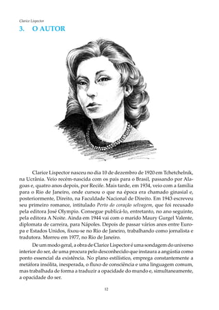 12
Clarice Lispector
3.	O AUTOR
Clarice Lispector nasceu no dia 10 de dezembro de 1920 em Tchetchelnik,
na Ucrânia. Veio recém-nascida com os pais para o Brasil, passando por Ala-
goas e, quatro anos depois, por Recife. Mais tarde, em 1934, veio com a família
para o Rio de Janeiro, onde cursou o que na época era chamado ginasial e,
posteriormente, Direito, na Faculdade Nacional de Direito. Em 1943 escreveu
seu primeiro romance, intitulado Perto do coração selvagem, que foi recusado
pela editora José Olympio. Consegue publicá-lo, entretanto, no ano seguinte,
pela editora A Noite. Ainda em 1944 vai com o marido Maury Gurgel Valente,
diplomata de carreira, para Nápoles. Depois de passar vários anos entre Euro-
pa e Estados Unidos, fixou-se no Rio de Janeiro, trabalhando como jornalista e
tradutora. Morreu em 1977, no Rio de Janeiro.
De um modo geral, a obra de Clarice Lispector é uma sondagem do universo
interior do ser, de uma procura pelo desconhecido que instaura a angústia como
ponto essencial da existência. No plano estilístico, emprega constantemente a
metáfora insólita, inesperada, o fluxo de consciência e uma linguagem comum,
mas trabalhada de forma a traduzir a opacidade do mundo e, simultaneamente,
a opacidade do ser.
 