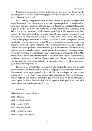 13
A hora da estrela
AOL-11
Mais que uma pesquisa sobre a psicologia do ser, a obra de Clarice pode
ser compreendida como uma investigação filosófico-existencial. Afinal, o que é
viver? O que é estar vivo?
Para Clarice, a linguagem é um artifício através do qual se torna possível
vislumbrar o ser. O ser não se deixa apreender, apenas permite certo vislumbre.
Seria mais ou menos assim: eu não sei o que sou; deram-me uma identidade, mas
o que ela traduz de mim? Um nome não traduz o que eu sou, tampouco meu
RG, o nome dos meus pais, minha árvore genealógica. Nem os meus sonhos,
porque não há autenticidade em se tornar parecido com os próprios sonhos, nem
em alcançar os objetivos previamente traçados, como entrar numa faculdade,
conseguir emprego, construir uma família etc. Diante disso, como pensar minha
existência, como pensar o que eu sou? Nesta busca, não compreenderemos nem
apreenderemos o Ser, mas podemos colher algumas impressões dele. A obra de
Clarice Lispector apresenta momentos em que a personagem vislumbra o Ser;
esses momentos são chamados, normalmente, de momentos epifânicos, isto é,
reveladores, porque revelam (tiram o véu) à personagem um aspecto do Ser. Mas
a visão nunca é demasiadamente nítida. Adistância, nota-se uma transparência;
próximo, nota-se uma opacidade. Desse modo, para Clarice Lispector, todo ser
humano carrega consigo seu próprio enigma e, por isso, viver ultrapassa qual-
quer limite de compreensão.
Há pessoas, entretanto, cuja ignorância profunda, fruto da miséria
socioeconômica ou fruto do mais absoluto despreparo intelectual (o pior anal-
fabeto nesta vida é o que aprende a ler e não lê), que jamais param para pensar
o que é viver; vivem como vivem os vegetais e os animais, e morrem como mor-
rem os vegetais e os animais, sem saber que viveram. Este é o caso de Macabéa,
personagem de A hora da estrela, de Clarice Lispector. Rodrigo S.M. é o narrador
personagem que questiona o que é viver.
Obras
1944 – Perto do coração selvagem
1946 – O lustre
1949 – A cidade sitiada
1952 – Alguns contos
1960 – Laços de família
1961 – A maçã no escuro
1964 – A legião estrangeira
 