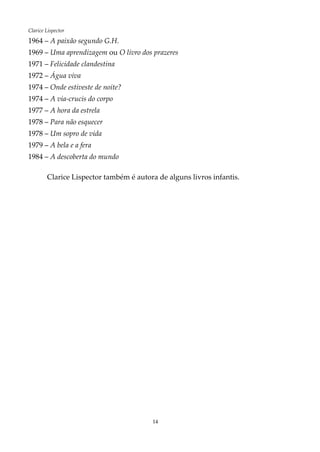 14
Clarice Lispector
1964 – A paixão segundo G.H.
1969 – Uma aprendizagem ou O livro dos prazeres
1971 – Felicidade clandestina
1972 – Água viva
1974 – Onde estiveste de noite?
1974 – A via-crucis do corpo
1977 – A hora da estrela
1978 – Para não esquecer
1978 – Um sopro de vida
1979 – A bela e a fera
1984 – A descoberta do mundo
Clarice Lispector também é autora de alguns livros infantis.
 