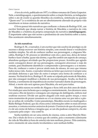 16
Clarice Lispector
A hora da estrela, publicado em 1977, é o último romance de Clarice Lispector.
Nele, a metalinguagem, o questionamento sobre a criação literária, as indagações
sobre o ato de existir (a questão filosófica da existência, sintetizada na questão
“Quem sou?”) e a existência de um ser absolutamente alienado da própria vida
constituem os temas centrais da narrativa.
O livro possui três narrativas que confluem: o drama de Rodrigo S.M., um
escritor limitado que deseja narrar a história de Macabéa; a narrativa da vida
de Macabéa e a história da própria composição da narrativa (metalinguagem).
É importante saber que não ocorre o predomínio de uma história sobre a outra.
Elas acontecem simultaneamente.
As três narrativas
Rodrigo S. M., o narrador, é um escritor que não usufrui de prestígio ou de
sucesso e deseja escrever um história simples, com enredo linear e vocabulário
também simples. No afã de conhecer melhor sua personagem, a alagoana Ma-
cabéa, Rodrigo S. M. procura se identificar com ela e, para isso, deixa de tomar
banho e fazer a barba, quase não dorme, o que lhe confere um aspecto de cansaço;
abandona qualquer atividade que lhe proporcione prazer. Acredita que agindo
assim conseguirá descer até sua personagem, conseguirá atravessar o nojo do
contato, para finalmente identificar e compreender a personagem e a si mesmo.
Para ele, conhecer o outro é provar ainda mais da náusea, do asco que irmana
todos nessa vida.Assim, o narrador informa ao leitor que escrever é sempre uma
atividade dolorosa e que falar do outro é sempre uma forma de conhecer a si
mesmo. No final do livro, Rodrigo S. M. sente-se culpado pela morte de Macabéa,
por não conseguir modificar o destino de sua personagem. Avulta, no final da
história, o sentimento de impotência do escritor-narrador diante da personagem.
Afinal, a morte não será apenas para Macabéa, ela será para todos.
Macabéa nasceu no sertão de Alagoas e ficou órfã aos dois anos de idade.
Foi criada por uma tia beata que a castigava constantemente. Aos dezenove anos
veio para o Rio de Janeiro e conseguiu um emprego de datilógrafa, embora mal
soubesse escrever. Divide um quarto alugado com mais quatro moças, e seus
raros momentos de prazer resumem-se a ir ao cinema uma vez por mês e a pin-
tar as unhas de vermelho. Como passatempo, Macabéa escuta na madrugada a
Rádio Relógio Federal, que dá a hora certa e informações sobre os mais diversos
assuntos, e costuma recortar anúncios de jornais. O anúncio de que ela mais gosta
é o de um creme de beleza e imagina que, se um dia pudesse comprá-lo, ela não
o passaria pelo corpo – iria comê-lo.
Sonha também em ser uma estrela de cinema, como a atriz Marylin Mon-
roe. Daí o título do livro e a ironia que ele contém, pois o momento culminante
da vida de Macabéa (a hora de estrela) não tem nenhum glamour. Pelo contrário,
será o momento de uma morte involuntária e sem nenhum brilho.
 