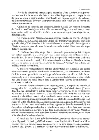 17
A hora da estrela
AOL-11
A vida de Macabéa é marcada pela mesmice. Um dia, entretanto, pretex-
tando uma dor de dentes, ela falta ao trabalho. Espera que as companheiras
de quarto saiam e assim usufrui sozinha de um espaço só para ela. À tarde,
durante um passeio, conhece Olímpico de Jesus, que acaba por se tornar seu
primeiro namorado.
Olímpico de Jesus era um assassino, havia matado um homem no sertão
da Paraíba. No Rio de Janeiro trabalha como metalúrgico e ambiciona, a qual-
quer custo, subir na vida. Seu sonho era tornar-se açougueiro e eleger-se um
dia deputado.
Os encontros com Macabéa ocorrem sempre em dias de chuva e Olímpico
logo se cansa dela. Quando conhece Glória, que trabalhava no mesmo escritório
que Macabéa, Olímpico substitui a namorada sem atrativos pela loira oxigenada.
Glória representa para ele uma forma de ascensão social. Além do mais, o pai
dela era açougueiro.
A reação de Macabéa ao perder o namorado para a amiga foi comprar
um batom vermelho e desenhar em seus lábios os famosos contornos dos lá-
bios da atriz Marylin Monroe. Como havia se pintado no banheiro da firma,
ao retornar à sala de trabalho foi ridicularizada por Glória. Macabéa, então,
limitou-se a dizer que estava com dores de cabeça. A “amiga” lhe indicou um
médico e uma cartomante.
O médico repreendeu os hábitos alimentares de Macabéa: ela comia
apenas cachorro-quente e sanduíches de mortadela. Já a cartomante, madama
Carlota, uma ex-prostituta e cafetina, prevê-lhe um futuro feliz, ao lado de um
namorado rico e estrangeiro. Ao sair da cartomante, Macabéa é atropelada
por uma Mercedes Benz, cai ao chão e vomita uma “estrela de mil pontas” –
eis a hora da estrela.
A terceira narrativa é de caráter metalinguístico, pois procura desvendar
os segredos da criação literária. A começar pela “Dedicatória do Autor (Na ver-
dade Clarice Lispector),” a autora procura apresentar para o leitor os processos
de construção do texto literário. Clarice abandona sua identidade social para
assumir a identidade do narrador, revelando, desse modo, os caminhos que um
escritor percorre para compor sua história. Daí o fato de o narrador Rodrigo S.M.
expor ao leitor, a todo instante, as agruras que enfrenta para poder construir sua
narrativa.Afirma que a escolha de uma linguagem simples e de um enredo linear
é a melhor solução para abordar a vida de uma moça pobre. Contudo, embora
afirme logo no começo da história que dará início à narrativa da vida de Macabéa,
ele faz antes uma série de observações sobre o processo de construção do texto,
adiando a história da nordestina.
O resultado final é um trabalho complexo, porque as histórias se entrela-
çam. O projeto de Rodrigo S.M. de escrever uma história simples não se realiza,
porque, como ele mesmo reconhece, no decorrer de uma narrativa, a personagem
adquire vida própria e o narrador não tem poder de modificar o destino dela.
 