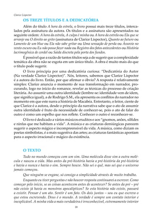 18
Clarice Lispector
Os treze títulos e a dedicatória
Além do título A hora da estrela, o livro possui mais treze títulos, interca-
lados pela assinatura da autora. Os títulos e a assinatura são apresentados na
seguinte ordem: A hora da estrela, A culpa é minha ou A hora da estrela ou Ela que se
arranje ou O direito ao grito (assinatura de Clarice Lispector), Quanto ao futuro ou
Lamento de um blue ou Ela não sabe gritar ou Uma sensação de perda ou Assovio no
vento escuro ou Eu não posso fazer nada ou Registro dos fatos antecedentes ou História
lacrimogênica de cordel ou Saída discreta pela porta dos fundos.
É possível que a razão de tantos títulos seja a de sugerir que a complexidade
temática da obra não se esgota em um único título. A obra é muito mais do que
o título pode sugerir.
O livro principia por uma dedicatória curiosa: “Dedicatória do Autor
(Na verdade Clarice Lispector)”. Nós, leitores, sabemos que Clarice Lispector
é a autora do livro. Então, por que afirmar o óbvio? A resposta é relativamente
simples: Clarice anuncia o momento de sua transformação em narrador, pro-
curando, logo no início do romance, revelar as técnicas do processo de criação
literária. Ao assumir uma outra identidade (lembre-se: identidade vem de idem,
que significa igual), a de Rodrigo S.M., ela apresenta os conflitos do narrador no
momento em que este narra a história de Macabéa. Entretanto, o leitor, ciente de
que Clarice é a autora, desde o princípio da narrativa sabe que o ato de assumir
outra identidade é fruto da necessidade de conhecer-se, pois o ato de falar do
outro é como um espelho que nos reflete. Conhecer o outro é reconhecer-se.
O livro é dedicado a vários músicos eruditos e aos “gnomos, anões, sílfides
e ninfas que me habitam a vida”. A música e as criaturas demiúrgicas parecem
sugerir o aspecto mágico e incompreensível da vida. A música, como diziam os
poetas simbolistas, é a mais sugestiva das artes; as criaturas fantásticas apontam
para o aspecto irracional e mágico da existência.
O texto
Tudo no mundo começou com um sim. Uma molécula disse sim a outra molé-
cula e nasceu a vida. Mas antes da pré-história havia a pré-história da pré-história
e havia o nunca e havia o sim. Sempre houve. Não sei o quê, mas sei que o universo
jamais começou.
Que ninguém se engane, só consigo a simplicidade através de muito trabalho.
Enquanto eu tiver perguntas e não houver resposta continuarei a escrever. Como
começar pelo início, se as coisas acontecem antes de acontecer? Se antes da pré – pré
não existe já havia os monstros apocalípticos? Se esta história não existe, passará
a existir. Pensar é um ato. Sentir é um fato. Os dois juntos – sou eu que escrevo o
que estou escrevendo. Deus é o mundo. A verdade é sempre um contato interior e
inexplicável. A minha vida a mais verdadeira é irreconhecível, extremamente interior
 