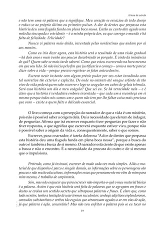 19
A hora da estrela
AOL-11
e não tem uma só palavra que a signifique. Meu coração se esvaziou de todo desejo
e reduz-se ao próprio último ou primeiro pulsar. A dor de dentes que perpassa esta
história deu uma fisgada funda em plena boca nossa. Então eu canto alto agudo uma
melodia sincopada e estridente – é a minha própria dor, eu que carrego o mundo e há
falta de felicidade. Felicidade?
Nunca vi palavra mais doida, inventada pelas nordestinas que andam por aí
aos montes.
Como eu iria dizer agora, esta história será o resultado de uma visão gradual
– há dois anos e meio venho aos poucos descobrindo os porquês. É visão da iminência
de quê? Quem sabe se mais tarde saberei. Como que estou escrevendo na hora mesma
em que sou lido. Só não inicio pelo fim que justificaria o começo – como a morte parece
dizer sobre a vida – porque preciso registrar os fatos antecedentes.
Escrevo neste instante com algum prévio pudor por vos estar invadindo com
tal narrativa tão exterior e explícita. De onde no entanto até sangue arfante de tão
vivo de vida poderá quem sabe escorrer e logo se coagular em cubos de geleia trêmula.
Será essa história um dia o meu coágulo? Que sei eu. Se há veracidade nela – e é
claro que a história é verdadeira embora inventada – que cada um a reconheça em si
mesmo porque todos nós somos um e quem não tem por lhe faltar coisa mais preciosa
que ouro – existe a quem falte o delicado essencial.
O livro começa com a percepção do narrador de que a vida é um mistério,
pois não é possível saber a origem dela. Daí a necessidade que ele tem de indagar,
de perguntar. Afirma que irá escrever enquanto tiver perguntas por fazer e não
tiver respostas, o que significa que escreverá enquanto estiver vivo, porque não
é possível saber a origem da vida e, consequentemente, saber o que somos.
Escrever, para o narrador, é tarefa dolorosa “A dor de dentes que perpassa
esta história deu uma fisgada funda em plena boca nossa”, porque a busca do
outro é também a busca de si mesmo. O narrador está ciente de que existe apenas
a busca e não o encontro. É a necessidade da procura do outro e de si mesmo
que o impulsiona.
Pretendo, como já insinuei, escrever de modo cada vez mais simples. Aliás o ma-
terial de que disponho é parco e singelo demais, as informações sobre os personagens são
poucas e não muito educativas, informações essas que penosamente me vêm de mim para
mim mesmo, é trabalho de carpintaria.
Sim, mas não esquecer que para escrever não-importa-o-quê o meu material básico
é a palavra. Assim é que esta história será feita de palavras que se agrupam em frases e
destas se evolua um sentido secreto que ultrapassa palavras e frases. É claro que, como
todo escritor, tenho a tentação de usar termos suculentos: conheço adjetivos esplendorosos,
carnudos substantivos e verbos tão esguios que atravessam agudos o ar em vias de ação,
já que palavra é ação, concordais? Mas não vou enfeitar a palavra pois se eu tocar no
 