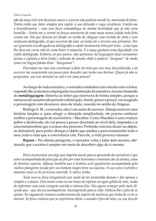 20
Clarice Lispector
pão da moça (ela tem dezenove anos) e a jovem não poderia mordê-lo, morrendo de fome.
Tenho então que falar simples pra captar a sua delicada e vaga existência. Limito-me
a humildemente – mas sem fazer estardalhaço de minha humildade que já não seria
humilde – limito-me a contar as fracas aventuras de uma moça numa cidade toda feita
contra ela. Ela que deveria ter ficado no sertão de Alagoas com vestido de chita e sem
nenhuma datilografia, já que escrevia tão mal, só tinha até o terceiro ano primário. Por
ser ignorante era obrigada na datilografia a copiar lentamente letra por letra – a tia é que
lhe dera um curso ralo de como bater à máquina. E a moça ganhara uma dignidade: era
enfim datilógrafa. Embora, ao que parece, não aprovasse na linguagem duas consoantes
juntas e copiava a letra linda e redonda do amado chefe a palavra “designar” de modo
como em língua falada diria: “desiguinar”.
Desculpai-me mas vou continuar a falar de mim que sou meu desconhecido, e ao
escrever me surpreendo um pouco pois descobri que tenho um destino. Quem já não se
perguntou: sou um monstro ou isto é ser uma pessoa?
Ao longo de toda narrativa, o narrador estabelece um vínculo com o leitor,
expondo-lhe as técnicas empregadas na construção da narrativa, recurso chamado
de metalinguagem. Informa ao leitor que escreverá de forma simples, porque a
natureza do assunto não permite sofisticação.Assim, pouco a pouco, vai surgindo
a personagem com dezenove anos de idade, nascida no sertão de Alagoas.
Rodrigo S. M., o narrador, não é um autor de sucesso.Almeja escrever uma
história simples e, para atingir a almejada simplicidade, ele precisa conhecer
melhor a personagem de sua história – Macabéa. Como Macabéa é uma criatura
pobre e desleixada, ele vai pouco a pouco descendo ao nível dela, impondo a si
uma metamorfose que o exaure dos prazeres. Pretende com isso descer ao abjeto,
ao detestável, para poder abraçar o objeto que analisa e para transcender todo o
asco, todo o nojo que a convivência cria. Para ele, a vida provoca náuseas.
Repare – No último parágrafo, o narrador volta a falar dele mesmo, afir-
mando que a escrita é sempre um meio de descobrir algo de si mesmo.
Devo acrescentar um algo que importa muito para a apreensão da narrativa: é que
esta é acompanhada do princípio ao fim por uma levíssima e constante dor de dentes, coisa
de dentina exposta. Afianço também que a história será igualmente acompanhada pelo
violino plangente tocado por um homem magro bem na esquina. A sua cara é estreita e
amarela como se ele já tivesse morrido. E talvez tenha.
Tudo isso eu disse longamente por medo de ter prometido demais e dar apenas o
simples e o pouco. Pois assim como eu me lanço de repente na água gélida do mar, modo
de enfrentar com uma coragem suicida o intenso frio. Vou agora começar pelo meio di-
zendo que – que ela era incompetente. Incompetente para a vida. Faltava-lhe o jeito de se
ajeitar. Só vagamente tomava conhecimento da espécie de ausência que tinha de si em si
mesma. Se fosse criatura que se exprimisse diria: o mundo é fora de mim, eu sou fora de
 