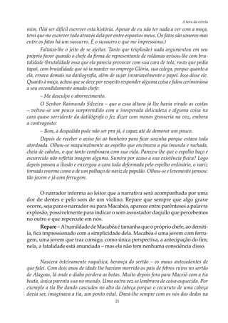 21
A hora da estrela
AOL-11
mim. (Vai ser difícil escrever esta história. Apesar de eu não ter nada a ver com a moça,
terei que me escrever todo através dela por entre espantos meus. Os fatos são sonoros mas
entre os fatos há um sussurro. É o sussurro o que me impressiona.)
Faltava-lhe o jeito de se ajeitar. Tanto que (explosão) nada argumentou em seu
próprio favor quando o chefe da firma de representante de roldanas avisou-lhe com bru-
talidade (brutalidade essa que ela parecia provocar com sua cara de tola, rosto que pedia
tapa), com brutalidade que só ia manter no emprego Glória, sua colega, porque quanto a
ela, errava demais na datilografia, além de sujar invariavelmente o papel. Isso disse ele.
Quanto à moça, achou que se deve por respeito responder alguma coisa e falou cerimoniosa
a seu escondidamente amado chefe:
–	Me desculpe o aborrecimento.
O Senhor Raimundo Silveira – que a essa altura já lhe havia virado as costas
– voltou-se um pouco surpreendido com a inesperada delicadeza e alguma coisa na
cara quase sorridente da datilógrafa o fez dizer com menos grosseria na voz, embora
a contragosto:
– Bem, a despedida pode não ser pra já, é capaz até de demorar um pouco.
Depois de receber o aviso foi ao banheiro para ficar sozinha porque estava toda
atordoada. Olhou-se maquinalmente ao espelho que encimava a pia imunda e rachada,
cheia de cabelos, o que tanto combinava com sua vida. Pareceu-lhe que o espelho baço e
escurecido não refletia imagem alguma. Sumira por acaso a sua existência física? Logo
depois passou a ilusão e enxergou a cara toda deformada pelo espelho ordinário, o nariz
tornado enorme como o de um palhaço de nariz de papelão. Olhou-se e levemente pensou:
tão jovem e já com ferrugem.
O narrador informa ao leitor que a narrativa será acompanhada por uma
dor de dentes e pelo som de um violino. Repare que sempre que algo grave
ocorre, seja para o narrador ou para Macabéa, aparece entre parênteses a palavra
explosão, possivelmente para indicar o som assustador daquilo que percebemos
no outro e que repercute em nós.
Repare – Ahumildade de Macabéa é tamanha que o próprio chefe, ao demiti-
la, fica impressionado com a simplicidade dela. Macabéa é uma jovem com ferru-
gem, uma jovem que traz consigo, como única perspectiva, a antecipação do fim;
nela, a fatalidade está anunciada – mas ela não tem nenhuma consciência disso.
Nascera inteiramente raquítica, herança do sertão – os maus antecedentes de
que falei. Com dois anos de idade lhe haviam morrido os pais de febres ruins no sertão
de Alagoas, lá onde o diabo perdera as botas. Muito depois fora para Maceió com a tia
beata, única parenta sua no mundo. Uma outra vez se lembrava de coisa esquecida. Por
exemplo a tia lhe dando cascudos no alto da cabeça porque o cocuruto de uma cabeça
devia ser, imaginava a tia, um ponto vital. Dava-lhe sempre com os nós dos dedos na
 