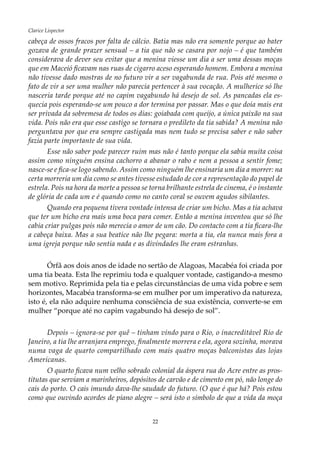 22
Clarice Lispector
cabeça de ossos fracos por falta de cálcio. Batia mas não era somente porque ao bater
gozava de grande prazer sensual – a tia que não se casara por nojo – é que também
considerava de dever seu evitar que a menina viesse um dia a ser uma dessas moças
que em Maceió ficavam nas ruas de cigarro aceso esperando homem. Embora a menina
não tivesse dado mostras de no futuro vir a ser vagabunda de rua. Pois até mesmo o
fato de vir a ser uma mulher não parecia pertencer à sua vocação. A mulherice só lhe
nasceria tarde porque até no capim vagabundo há desejo de sol. As pancadas ela es-
quecia pois esperando-se um pouco a dor termina por passar. Mas o que doía mais era
ser privada da sobremesa de todos os dias: goiabada com queijo, a única paixão na sua
vida. Pois não era que esse castigo se tornara o predileto da tia sabida? A menina não
perguntava por que era sempre castigada mas nem tudo se precisa saber e não saber
fazia parte importante de sua vida.
Esse não saber pode parecer ruim mas não é tanto porque ela sabia muita coisa
assim como ninguém ensina cachorro a abanar o rabo e nem a pessoa a sentir fome;
nasce-se e fica-se logo sabendo. Assim como ninguém lhe ensinaria um dia a morrer: na
certa morreria um dia como se antes tivesse estudado de cor a representação do papel de
estrela. Pois na hora da morte a pessoa se torna brilhante estrela de cinema, é o instante
de glória de cada um e é quando como no canto coral se ouvem agudos sibilantes.
Quando era pequena tivera vontade intensa de criar um bicho. Mas a tia achava
que ter um bicho era mais uma boca para comer. Então a menina inventou que só lhe
cabia criar pulgas pois não merecia o amor de um cão. Do contacto com a tia ficara-lhe
a cabeça baixa. Mas a sua beatice não lhe pegara: morta a tia, ela nunca mais fora a
uma igreja porque não sentia nada e as divindades lhe eram estranhas.
Órfã aos dois anos de idade no sertão de Alagoas, Macabéa foi criada por
uma tia beata. Esta lhe reprimiu toda e qualquer vontade, castigando-a mesmo
sem motivo. Reprimida pela tia e pelas circunstâncias de uma vida pobre e sem
horizontes, Macabéa transforma-se em mulher por um imperativo da natureza,
isto é, ela não adquire nenhuma consciência de sua existência, converte-se em
mulher “porque até no capim vagabundo há desejo de sol”.
Depois – ignora-se por quê – tinham vindo para o Rio, o inacreditável Rio de
Janeiro, a tia lhe arranjara emprego, finalmente morrera e ela, agora sozinha, morava
numa vaga de quarto compartilhado com mais quatro moças balconistas das lojas
Americanas.
O quarto ficava num velho sobrado colonial da áspera rua do Acre entre as pros-
titutas que serviam a marinheiros, depósitos de carvão e de cimento em pó, não longe do
cais do porto. O cais imundo dava-lhe saudade do futuro. (O que é que há? Pois estou
como que ouvindo acordes de piano alegre – será isto o símbolo de que a vida da moça
 