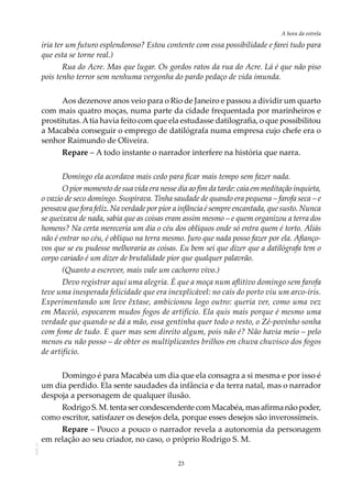 23
A hora da estrela
AOL-11
iria ter um futuro esplendoroso? Estou contente com essa possibilidade e farei tudo para
que esta se torne real.)
Rua do Acre. Mas que lugar. Os gordos ratos da rua do Acre. Lá é que não piso
pois tenho terror sem nenhuma vergonha do pardo pedaço de vida imunda.
Aos dezenove anos veio para o Rio de Janeiro e passou a dividir um quarto
com mais quatro moças, numa parte da cidade frequentada por marinheiros e
prostitutas.Atia havia feito com que ela estudasse datilografia, o que possibilitou
a Macabéa conseguir o emprego de datilógrafa numa empresa cujo chefe era o
senhor Raimundo de Oliveira.
Repare – A todo instante o narrador interfere na história que narra.
Domingo ela acordava mais cedo para ficar mais tempo sem fazer nada.
O pior momento de sua vida era nesse dia ao fim da tarde: caía em meditação inquieta,
o vazio de seco domingo. Suspirava. Tinha saudade de quando era pequena – farofa seca – e
pensava que fora feliz. Na verdade por pior a infância é sempre encantada, que susto. Nunca
se queixava de nada, sabia que as coisas eram assim mesmo – e quem organizou a terra dos
homens? Na certa mereceria um dia o céu dos oblíquos onde só entra quem é torto. Aliás
não é entrar no céu, é oblíquo na terra mesmo. Juro que nada posso fazer por ela. Afianço-
vos que se eu pudesse melhoraria as coisas. Eu bem sei que dizer que a datilógrafa tem o
corpo cariado é um dizer de brutalidade pior que qualquer palavrão.
(Quanto a escrever, mais vale um cachorro vivo.)
Devo registrar aqui uma alegria. É que a moça num aflitivo domingo sem farofa
teve uma inesperada felicidade que era inexplicável: no cais do porto viu um arco-íris.
Experimentando um leve êxtase, ambicionou logo outro: queria ver, como uma vez
em Maceió, espocarem mudos fogos de artifício. Ela quis mais porque é mesmo uma
verdade que quando se dá a mão, essa gentinha quer todo o resto, o Zé-povinho sonha
com fome de tudo. E quer mas sem direito algum, pois não é? Não havia meio – pelo
menos eu não posso – de obter os multiplicantes brilhos em chuva chuvisco dos fogos
de artifício.
Domingo é para Macabéa um dia que ela consagra a si mesma e por isso é
um dia perdido. Ela sente saudades da infância e da terra natal, mas o narrador
despoja a personagem de qualquer ilusão.
Rodrigo S. M. tenta ser condescendente com Macabéa, mas afirma não poder,
como escritor, satisfazer os desejos dela, porque esses desejos são inverossímeis.
Repare – Pouco a pouco o narrador revela a autonomia da personagem
em relação ao seu criador, no caso, o próprio Rodrigo S. M.
 