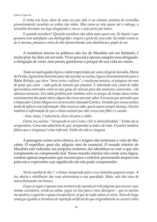 24
Clarice Lispector
E tinha um luxo, além de uma vez por mês ir ao cinema: pintava de vermelho
grosseiramente escarlate as unhas das mãos. Mas como as roía quase até o sabugo, o
vermelho berrante era logo desgastado e via-se o sujo preto por baixo.
E quando acordava? Quando acordava não sabia mais quem era. Só depois é que
pensava com satisfação: sou datilógrafa e virgem e gosto de coca-cola. Só então vestia-se
de si mesma, passava o resto do dia representando com obediência o papel de ser.
A existência imersa na pobreza não faz de Macabéa um ser limitado; é
muito pior, faz dela um ser nulo. Viver para ela é apenas cumprir uma obrigação,
a obrigação de viver, sem jamais questionar o porquê de sua vida ser assim.
Todas as madrugadas ligava o rádio emprestado por uma colega de moradia, Maria
da Penha, ligava bem baixinho para não acordar as outras, ligava invariavelmente para a
Rádio Relógio, que dava “hora certa e cultura”, e nenhuma música, só pingava em som
de gotas que caem – cada gota de minuto que passava. E sobretudo esse canal de rádio
aproveitava intervalos entre as tais gotas de minuto para dar anúncios comerciais – ela
adorava anúncios. Era rádio perfeita pois também entre os pingos do tempo dava curtos
ensinamentos dos quais talvez algum dia viesse precisar saber. Foi assim que aprendeu que
o Imperador Carlos Magno era na terra dele chamado Carolus. Verdade que nunca achara
modo de aplicar essa informação. Mas nunca se sabe, quem espera sempre alcança. Ouvira
também a informação de que o único animal que não cruza com filho é o cavalo.
–	Isso, moço, é indecência, disse ela para o rádio.
Outra vez ouvira: “Arrepende-te em Cristo e Ele te dará felicidade.” Então ela se
arrependera. Como não sabia bem de quê, arrependia-se toda e de tudo. O pastor também
falava que a vingança é coisa infernal. Então ela não se vingava.
A passagem acima seria cômica, se o trágico não norteasse a vida de Ma-
cabéa. O supérfluo, para ela, adquire ares de essencial. O mundo interior de
Macabéa está reduzido aos próprios instintos, daí identificar-se com o que não
compreende ou compreende mal. Nesse mundo interior não existe uma lógica,
existem apenas impressões que escoam para o exterior, procurando amparo em
palavras e expressões cujo significado ela não pode compreender.
Nesta manhã de dia 7, o êxtase inesperado para o seu tamanho pequeno corpo. A
luz aberta e rebrilhante das ruas atravessava a sua opacidade. Maio, mês dos véus de
noiva flutuando em branco.
O que se segue é apenas uma tentativa de reproduzir três páginas que escrevi e que
minha cozinheira, vendo-as soltas, jogou no lixo para o meu desespero – que os mortos
me ajudem a suportar o quase insuportável, já que de nada valem os vivos. Nem de longe
consegui igualar a tentativa de repetição artificial do que originalmente eu escrevi sobre
 
