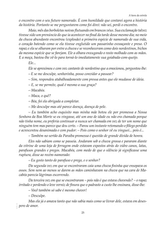 25
A hora da estrela
AOL-11
o encontro com o seu futuro namorado. É com humildade que contarei agora a história
da história. Portanto se me perguntarem como foi direi: não sei, perdi o encontro.
Maio, mês das borboletas noivas flutuando em brancos véus. Sua exclamação talvez
tivesse sido um prenúncio do que ia acontecer no final da tarde desse mesmo dia; no meio
da chuva abundante encontrou (explosão) a primeira espécie de namorado de sua vida,
o coração batendo como se ela tivesse englutido um passarinho esvoaçante e preso. O
rapaz e ela se olharam por entre a chuva e se reconheceram como dois nordestinos, bichos
da mesma espécie que se farejam. Ele a olhara enxugando o rosto molhado com as mãos.
E a moça, bastou-lhe vê-lo para torná-lo imediatamente sua goiabada-com-queijo.
Ele...
Ele se aproximou e com voz cantante de nordestino que a emocionou, perguntou-lhe:
–	E se me desculpe, senhorinha, posso convidar a passear?
– Sim, respondeu atabalhoadamente com pressa antes que ele mudasse de ideia.
– E, se me permite, qual é mesmo a sua graça?
– Macabéa.
– Maca, o quê?
– Béa, foi ela obrigada a completar.
– Me desculpe mas até parece doença, doença de pele.
– Eu também acho esquisito mas minha mãe botou ele por promessa a Nossa
Senhora da Boa Morte se eu vingasse, até um ano de idade eu não era chamada porque
não tinha nome, eu preferia continuar a nunca ser chamada em vez de ter um nome que
ninguém tem mas parece que deu certo. – Parou um instante retomando o fôlego perdido
e acrescentou desanimada e com pudor: – Pois como o senhor vê eu vinguei... pois é...
–	Também no sertão da Paraíba promessa é questão de grande dívida de honra.
Eles não sabiam como se passeia. Andaram sob a chuva grossa e pararam diante
da vitrine de uma loja de ferragem onde estavam expostos atrás do vidro canos, latas,
parafusos grandes e pregos. Macabéa, com medo de que o silêncio já significasse uma
ruptura, disse ao recém-namorado:
–	Eu gosto tanto de parafuso e prego, e o senhor?
Da segunda vez em que se encontraram caía uma chuva fininha que ensopava os
ossos. Sem nem ao menos se darem as mãos caminhavam na chuva que na cara de Ma-
cabéa parecia lágrimas escorrendo.
Da terceira vez em que se encontraram – pois não é que estava chovendo? – o rapaz
irritado e perdendo o leve verniz de finura que o padrasto a custo lhe ensinara, disse-lhe:
– Você também só sabe é mesmo chover!
– Desculpe.
Mas ela já o amava tanto que não sabia mais como se livrar dele, estava em deses-
pero de amor.
 