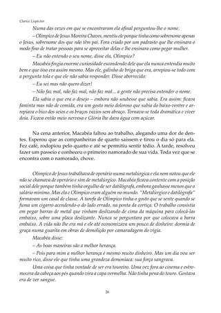 26
Clarice Lispector
Numa das vezes em que se encontraram ela afinal perguntou-lhe o nome.
– Olímpico de Jesus Moreira Chaves, mentiu ele porque tinha como sobrenome apenas
o Jesus, sobrenome dos que não têm pai. Fora criado por um padrasto que lhe ensinara o
modo fino de tratar pessoas para se aproveitar delas e lhe ensinara como pegar mulher.
– Eu não entendo o seu nome, disse ela, Olímpico?
Macabéa fingia enorme curiosidade escondendo dele que ela nunca entendia muito
bem e que isso era assim mesmo. Mas ele, galinho de briga que era, arrepiou-se todo com
a pergunta tola e que ele não sabia responder. Disse aborrecido:
– Eu sei mas não quero dizer!
– Não faz mal, não faz mal, não faz mal... a gente não precisa entender o nome.
Ela sabia o que era o desejo – embora não soubesse que sabia. Era assim: ficava
faminta mas não de comida, era um gosto meio doloroso que subia do baixo-ventre e ar-
repiava o bico dos seios e os braços vazios sem abraço. Tornava-se toda dramática e viver
doía. Ficava então meio nervosa e Glória lhe dava água com açúcar.
Na cena anterior, Macabéa faltou ao trabalho, alegando uma dor de den-
tes. Esperou que as companheiras de quarto saíssem e tirou o dia só para ela.
Fez café, rodopiou pelo quarto e até se permitiu sentir tédio. À tarde, resolveu
fazer um passeio e conheceu o primeiro namorado de sua vida. Toda vez que se
encontra com o namorado, chove.
Olímpico de Jesus trabalhava de operário numa metalúrgica e ela nem notou que ele
não se chamava de operário e sim de metalúrgico. Macabéa ficava contente com a posição
social dele porque também tinha orgulho de ser datilógrafa, embora ganhasse menos que o
salário mínimo. Mas ela e Olímpico eram alguém no mundo. “Metalúrgico e datilógrafa”
formavam um casal de classe. A tarefa de Olímpico tinha o gosto que se sente quando se
fuma um cigarro acendendo-o do lado errado, na ponta da cortiça. O trabalho consistia
em pegar barras de metal que vinham deslizando de cima da máquina para colocá-las
embaixo, sobre uma placa deslizante. Nunca se perguntara por que colocava a barra
embaixo. A vida não lhe era má e ele até economizava um pouco de dinheiro: dormia de
graça numa guarita em obras de demolição por camaradagem do vigia.
Macabéa disse:
– As boas maneiras são a melhor herança.
– Pois para mim a melhor herança é mesmo muito dinheiro. Mas um dia vou ser
muito rico, disse ele que tinha uma grandeza demoníaca: sua força sangrava.
Uma coisa que tinha vontade de ser era toureiro. Uma vez fora ao cinema e estre-
mecera da cabeça aos pés quando vira a capa vermelha. Não tinha pena do touro. Gostava
era de ver sangue.
 