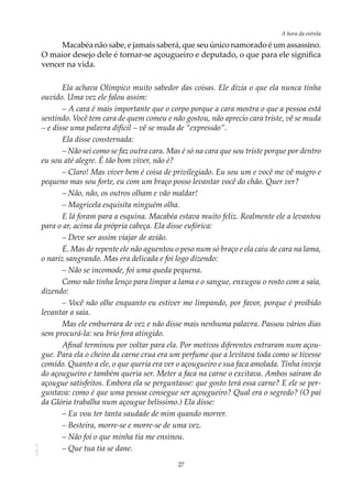 27
A hora da estrela
AOL-11
Macabéa não sabe, e jamais saberá, que seu único namorado é um assassino.
O maior desejo dele é tornar-se açougueiro e deputado, o que para ele significa
vencer na vida.
Ela achava Olímpico muito sabedor das coisas. Ele dizia o que ela nunca tinha
ouvido. Uma vez ele falou assim:
– A cara é mais importante que o corpo porque a cara mostra o que a pessoa está
sentindo. Você tem cara de quem comeu e não gostou, não aprecio cara triste, vê se muda
– e disse uma palavra difícil – vê se muda de “expressão”.
Ela disse consternada:
– Não sei como se faz outra cara. Mas é só na cara que sou triste porque por dentro
eu sou até alegre. É tão bom viver, não é?
– Claro! Mas viver bem é coisa de privilegiado. Eu sou um e você me vê magro e
pequeno mas sou forte, eu com um braço posso levantar você do chão. Quer ver?
– Não, não, os outros olham e vão maldar!
– Magricela esquisita ninguém olha.
E lá foram para a esquina. Macabéa estava muito feliz. Realmente ele a levantou
para o ar, acima da própria cabeça. Ela disse eufórica:
– Deve ser assim viajar de avião.
É. Mas de repente ele não aguentou o peso num só braço e ela caiu de cara na lama,
o nariz sangrando. Mas era delicada e foi logo dizendo:
– Não se incomode, foi uma queda pequena.
Como não tinha lenço para limpar a lama e o sangue, enxugou o rosto com a saia,
dizendo:
– Você não olhe enquanto eu estiver me limpando, por favor, porque é proibido
levantar a saia.
Mas ele emburrara de vez e não disse mais nenhuma palavra. Passou vários dias
sem procurá-la: seu brio fora atingido.
Afinal terminou por voltar para ela. Por motivos diferentes entraram num açou-
gue. Para ela o cheiro da carne crua era um perfume que a levitava toda como se tivesse
comido. Quanto a ele, o que queria era ver o açougueiro e sua faca amolada. Tinha inveja
do açougueiro e também queria ser. Meter a faca na carne o excitava. Ambos saíram do
açougue satisfeitos. Embora ela se perguntasse: que gosto terá essa carne? E ele se per-
guntava: como é que uma pessoa consegue ser açougueiro? Qual era o segredo? (O pai
da Glória trabalha num açougue belíssimo.) Ela disse:
– Eu vou ter tanta saudade de mim quando morrer.
– Besteira, morre-se e morre-se de uma vez.
– Não foi o que minha tia me ensinou.
– Que tua tia se dane.
 