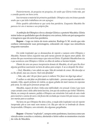 29
A hora da estrela
AOL-11
Posteriormente, de pesquisa em pesquisa, ele soube que Glória tinha mãe, pai
e comida quente em hora certa.
Isso tornava-a material de primeira qualidade. Olímpico caiu em êxtase quando
soube que o pai dela trabalhava em um açougue.
Pelos quadris adivinhava-se que seria boa parideira. Enquanto Macabéa lhe
pareceu ter em si mesma o seu próprio fim.
Aambição de Olímpico o leva a desejar Glória e a preterir Macabéa. Glória
reúne todas as qualidades que ele desejava: era carioca, tinha um pai açougueiro
e imaginava que ela seria boa parideira.
Repare – Logo no início do texto anterior, Rodrigo S. M. revela que não
conhece inteiramente suas personagens, colocando em xeque sua onisciência
enquanto narrador.
Foi então (explosão) que se desmanchou de repente o namoro entre Olímpico e
Macabéa. Namoro talvez esquisito mas pelo menos parente de algum amor pálido. Ele
avisou-lhe que encontrara outra moça e que esta era Glória. (Explosão) Macabéa bem viu
o que aconteceu com Olímpico e Glória: os olhos de ambos se haviam beijado.
Diante da cara um pouco inexpressiva demais de Macabéa, ele até quis lhe dizer
alguma gentileza suavizante na hora do adeus para sempre. E ao se despedir lhe disse:
– Você, Macabéa, é um cabelo na sopa. Não dá vontade de comer. Me desculpe se
eu lhe ofendi, mas sou sincero. Você está ofendida?
– Não, não, não! Ah por favor quero ir embora! Por favor me diga logo adeus!
É melhor eu não falar em felicidade ou infelicidade – provoca aquela saudade des-
maiada e lilás, aquele perfume de violeta, as águas geladas da maré mansa em espumas
pela areia. Eu não quero provocar porque dói.
Macabéa, esqueci de dizer, tinha uma infelicidade: era sensual. Como é que num
corpo cariado como o dela cabia tanta lascívia, sem que ela soubesse que tinha? Mistério.
Havia, no começo do namoro, pedido a Olímpico um retratinho 3x4 onde ele saiu rindo
para mostrar o canino de ouro e ela ficava tão excitada que rezava três pai-nossos e umas
ave-marias para se acalmar.
Na hora em que Olímpico lhe dera o fora, a reação dela (explosão) veio de repente
inesperada: pôs-se sem mais nem menos a rir. Ria por não ter se lembrado de chorar.
Surpreendido, Olímpico, sem entender, deu algumas gargalhadas.
Repare – O termo “explosão”, sempre entre parênteses, funciona como um
vínculo entre a escrita e a música, alertando o leitor sobre os momentos cruciais
da vida de Macabéa.
 