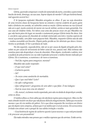 30
Clarice Lispector
Glória, querendo compensar o roubo do namorado da outra, convidou-a para tomar
lanche da tarde, domingo, na sua casa. Soprar depois de morder? (Ah que história banal,
mal aguento escrevê-la.)
E lá (pequena explosão) Macabéa arregalou os olhos. É que na suja desordem
de uma terceira classe da burguesia havia no entanto o morno conforto de quem gasta
todo o dinheiro em comida, no subúrbio comia-se muito. Glória morava na rua General
não-sei-o-quê, muito contente de morar em rua de militar, sentia-se mais garantida. Em
sua casa até telefone tinha. Foi talvez essa uma das poucas vezes em que Macabéa viu
que não havia para ela lugar no mundo e exatamente porque Glória tanto lhe dava. Isto
é, um farto copo grosso de chocolate de verdade misturado com leite e muitas espécies de
roscas açucaradas, sem falar num pequeno bolo. Macabéa, enquanto Glória saía da sala
– roubou escondido um biscoito. Depois pediu perdão ao Ser abstrato que dava e tirava.
Sentiu-se perdoada. O Ser a perdoava de tudo.
No dia seguinte, segunda-feira, não sei se por causa do fígado atingido pelo cho-
colate ou por causa de nervosismo de beber coisa de rico, passou mal. Mas teimosa não
vomitou para não desperdiçar o luxo do chocolate. Dias depois, recebendo o salário, teve
a audácia de pela primeira vez na vida (explosão) procurar o médico barato indicado por
Glória. Ele a examinou, a examinou e de novo a examinou.
–	Você faz regime para emagrecer, menina?
Macabéa não soube responder.
–	O que você come?
–	Cachorro-quente.
–	Só?
–	Às vezes como sanduíche de mortadela.
–	Que é que você bebe? Leite?
–	Só café e refrigerante.
–	Que refrigerante?, perguntou ele sem saber o que falar. À toa indagou:
–	Você às vezes tem crise de vômito?
–	Ah, nunca!, exclamou muito espantada, pois não era doida de desperdiçar comida,
como eu disse.
O médico olhou-a e bem sabia que ela não fazia regime para emagrecer. Mas era-lhe
mais cômodo insistir em dizer que não fizesse dieta de emagrecimento. Sabia que era assim
mesmo e que ele era médico de pobres. Foi o que disse enquanto lhe receitava um tônico
que ela depois nem comprou, achava que ir ao médico por si só já curava. Ele acrescentou
irritado sem atinar com o porquê de sua súbita irritação e revolta:
–	Essa história de regime de cachorro-quente é pura neurose e o que está precisando
é de procurar um psicanalista!
Ela nada entendeu mas pensou que o médico esperava que ela sorrisse. Então sorriu.
 