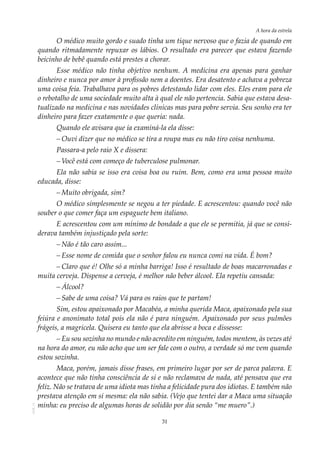 31
A hora da estrela
AOL-11
O médico muito gordo e suado tinha um tique nervoso que o fazia de quando em
quando ritmadamente repuxar os lábios. O resultado era parecer que estava fazendo
beicinho de bebê quando está prestes a chorar.
Esse médico não tinha objetivo nenhum. A medicina era apenas para ganhar
dinheiro e nunca por amor à profissão nem a doentes. Era desatento e achava a pobreza
uma coisa feia. Trabalhava para os pobres detestando lidar com eles. Eles eram para ele
o rebotalho de uma sociedade muito alta à qual ele não pertencia. Sabia que estava desa-
tualizado na medicina e nas novidades clínicas mas para pobre servia. Seu sonho era ter
dinheiro para fazer exatamente o que queria: nada.
Quando ele avisara que ia examiná-la ela disse:
–	Ouvi dizer que no médico se tira a roupa mas eu não tiro coisa nenhuma.
Passara-a pelo raio X e dissera:
–	Você está com começo de tuberculose pulmonar.
Ela não sabia se isso era coisa boa ou ruim. Bem, como era uma pessoa muito
educada, disse:
–	Muito obrigada, sim?
O médico simplesmente se negou a ter piedade. E acrescentou: quando você não
souber o que comer faça um espaguete bem italiano.
E acrescentou com um mínimo de bondade a que ele se permitia, já que se consi-
derava também injustiçado pela sorte:
–	Não é tão caro assim...
–	Esse nome de comida que o senhor falou eu nunca comi na vida. É bom?
–	Claro que é! Olhe só a minha barriga! Isso é resultado de boas macarronadas e
muita cerveja. Dispense a cerveja, é melhor não beber álcool. Ela repetiu cansada:
–	Álcool?
–	Sabe de uma coisa? Vá para os raios que te partam!
Sim, estou apaixonado por Macabéa, a minha querida Maca, apaixonado pela sua
feiúra e anonimato total pois ela não é para ninguém. Apaixonado por seus pulmões
frágeis, a magricela. Quisera eu tanto que ela abrisse a boca e dissesse:
–	Eu sou sozinha no mundo e não acredito em ninguém, todos mentem, às vezes até
na hora do amor, eu não acho que um ser fale com o outro, a verdade só me vem quando
estou sozinha.
Maca, porém, jamais disse frases, em primeiro lugar por ser de parca palavra. E
acontece que não tinha consciência de si e não reclamava de nada, até pensava que era
feliz. Não se tratava de uma idiota mas tinha a felicidade pura dos idiotas. E também não
prestava atenção em si mesma: ela não sabia. (Vejo que tentei dar a Maca uma situação
minha: eu preciso de algumas horas de solidão por dia senão “me muero”.)
 