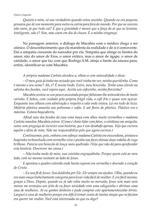 32
Clarice Lispector
Quanto a mim, só sou verdadeiro quando estou sozinho. Quando eu era pequeno
pensava que de um momento para outro eu cairia para fora do mundo. Por que as nuvens
não caem, já que tudo cai? É que a gravidade é menor que a força do ar que as levanta.
Inteligente, não é? Sim, mas caem em dia de chuva. É a minha vingança.
Na passagem anterior, o diálogo de Macabéa com o médico chega a ser
cômico. O desconhecimento que ela manifesta da realidade e de si é comovente.
Daí a simpatia crescente do narrador por ela. Simpatia que atinge os limites do
amor; não do amor de Eros, o amor erótico, mas o amor de ágape, o amor de
caridade, o amor que faz com que Rodrigo S.M. atinja o limite da náusea para,
enfim, identificar-se com Macabéa.
A própria madama Carlota atendeu-a, olhou-a com naturalidade e disse:
–	O meu guia já tinha me avisado que você vinha me ver, minha queridinha. Como
é mesmo o seu nome? Ah, é? É muito lindo. Entre, meu benzinho. Tenho uma cliente na
salinha dos fundos, você espera aqui. Aceita um cafezinho, minha florzinha?
Macabéa sentou-se um pouco assustada porque faltavam-lhe antecedentes de tanto
carinho. E bebeu, com cuidado pela própria frágil vida, o café frio e quase sem açúcar.
Enquanto isso olhava com admiração e respeito a sala onde estava. Lá era tudo de luxo.
Matéria plástica amarela nas poltronas e sofás. E até flores de plástico. Plástico era o
máximo. Estava boquiaberta.
Afinal saiu dos fundos da casa uma moça com olhos muito vermelhos e madama
Carlota mandou Macabéa entrar. (Como é chato lidar com fatos, o cotidiano me aniquila,
estou com preguiça de escrever essa história, que é um desabafo apenas. Vejo que escrevo
aquém e além de mim. Não me responsabilizo pelo que agora escrevo.)
Continuemos, pois, embora com esforço: madama Carlota era enxundiosa, pintava a
boquinha rechonchuda com vermelho vivo e punha nas faces oleosas duas rodelas de ruge
brilhoso. Parecia um bonecão de louça meio quebrado. (Vejo que não dá para aprofundar
esta história. Descrever me cansa.)
– Não tenha medo de mim, sua coisinha engraçadinha. Porque quem está ao meu
lado, está no mesmo instante ao lado de Jesus.
E apontou o quadro colorido onde havia exposto em vermelho e dourado o coração
de Cristo.
– Eu sou fã de Jesus. Sou doidinha por Ele. Ele sempre me ajudou. Olha, quando eu
era mais moça tinha bastante categoria para levar vida fácil de mulher. E era fácil mesmo,
graças a Deus. Depois, quando eu já não valia muito no mercado, Jesus sem mais nem
menos me arranjou um jeito de eu fazer sociedade com uma coleguinha e abrimos uma
casa de mulheres. Aí eu ganhei dinheiro e pude comprar este apartamentozinho térreo.
Larguei a casa de mulheres porque era difícil tomar conta de tantas moças que só faziam
era querer me roubar. Você está interessada no que eu digo?
 