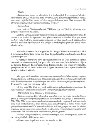 33
A hora da estrela
AOL-11
–	Muito.
–	Pois faz bem porque eu não minto. Seja também fã de Jesus porque o Salvador
salva mesmo. Olhe, a polícia não deixa pôr cartas, acha que estou explorando os outros,
mas, como eu já lhe disse, nem a polícia consegue desbancar Jesus. Você notou que Ele
até me conseguiu dinheiro para ter mobília de grã-fino?
– Sim senhora.
– Ah, então você também acha, não é? Pelo que vejo você é inteligente, ainda bem,
porque a inteligência me salvou.
Madama Carlota enquanto falava tirava de uma caixa aberta um bombom atrás do
outro e ia enchendo a boca pequena. Não ofereceu nenhum a Macabéa. Esta, que, como
eu disse, tinha tendência a notar coisas pequenas, percebeu que dentro de cada bombom
mordido havia um líquido grosso. Não cobiçou o bombom pois aprendera que as coisas
são dos outros.
Macabéa acatou as duas sugestões da “amiga” Glória: foi ao médico e foi
à cartomante. Encantada com a fala doce de madama Carlota, Macabéa se deixa
conduzir por ela.
O narrador manifesta certo aborrecimento com os fatos e por isso afirma
que será conciso nas descrições; para ele, cada vez mais, Macabéa é um objeto
de desejo e de medo, de conhecimento e de mistério. Por isso seu aborrecimento,
porque uma visita a uma cartomante é algo totalmente banal e previsível e ele
anseia pelo imprevisível.
Mas agora ouvia a madama como se ouvisse uma trombeta vinda dos céus – enquan-
to suportava uma forte taquicardia. Madama tinha razão: Jesus enfim prestava atenção
nela. Seus olhos estavam arregalados por uma súbita voracidade pelo futuro (explosão).
E eu também estou com esperança enfim.
–	E tem mais! Um dinheiro grande vai lhe entrar pela porta adentro em horas da
noite trazido por um homem estrangeiro. Você conhece algum estrangeiro?
–	Não senhora, disse Macabéa já desanimando.
–	Pois vai conhecer. Ele é alourado e tem olhos azuis ou verdes ou castanhos ou
pretos. E se não fosse porque você gosta de seu ex-namorado, esse gringo ia namorar você.
Não! Não! Não! Agora estou vendo outra coisa (explosão) e apesar de não ver muito
claro estou também ouvindo a voz de meu guia: esse estrangeiro se chama Hans, e é ele
quem vai casar com você! Ele tem muito dinheiro, todos os gringos são ricos. Se não me
engano, e nunca me engano, ele vai lhe dar muito amor e você, minha enjeitadinha, você
vai se vestir com veludo e cetim e até casaco de pele vai ganhar!
Macabéa começou (explosão) a tremelicar toda por causa do lado penoso que há na
excessiva felicidade. Só lhe ocorreu dizer:
–	Mas o casaco de pele não se precisa no calor do Rio...
 