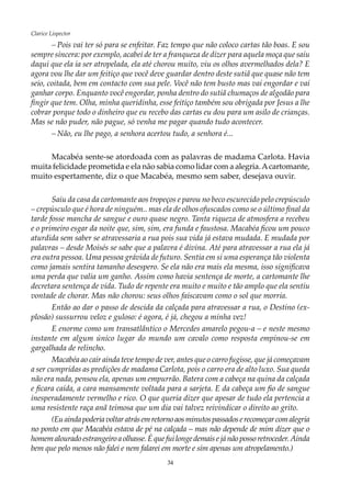34
Clarice Lispector
–	Pois vai ter só para se enfeitar. Faz tempo que não coloco cartas tão boas. E sou
sempre sincera: por exemplo, acabei de ter a franqueza de dizer para aquela moça que saiu
daqui que ela ia ser atropelada, ela até chorou muito, viu os olhos avermelhados dela? E
agora vou lhe dar um feitiço que você deve guardar dentro deste sutiã que quase não tem
seio, coitada, bem em contacto com sua pele. Você não tem busto mas vai engordar e vai
ganhar corpo. Enquanto você engordar, ponha dentro do sutiã chumaços de algodão para
fingir que tem. Olha, minha queridinha, esse feitiço também sou obrigada por Jesus a lhe
cobrar porque todo o dinheiro que eu recebo das cartas eu dou para um asilo de crianças.
Mas se não puder, não pague, só venha me pagar quando tudo acontecer.
–	Não, eu lhe pago, a senhora acertou tudo, a senhora é...
Macabéa sente-se atordoada com as palavras de madama Carlota. Havia
muita felicidade prometida e ela não sabia como lidar com a alegria.Acartomante,
muito espertamente, diz o que Macabéa, mesmo sem saber, desejava ouvir.
Saiu da casa da cartomante aos tropeços e parou no beco escurecido pelo crepúsculo
– crepúsculo que é hora de ninguém.. mas ela de olhos ofuscados como se o último final da
tarde fosse mancha de sangue e ouro quase negro. Tanta riqueza de atmosfera a recebeu
e o primeiro esgar da noite que, sim, sim, era funda e faustosa. Macabéa ficou um pouco
aturdida sem saber se atravessaria a rua pois sua vida já estava mudada. E mudada por
palavras – desde Moisés se sabe que a palavra é divina. Até para atravessar a rua ela já
era outra pessoa. Uma pessoa grávida de futuro. Sentia em si uma esperança tão violenta
como jamais sentira tamanho desespero. Se ela não era mais ela mesma, isso significava
uma perda que valia um ganho. Assim como havia sentença de morte, a cartomante lhe
decretara sentença de vida. Tudo de repente era muito e muito e tão amplo que ela sentiu
vontade de chorar. Mas não chorou: seus olhos faiscavam como o sol que morria.
Então ao dar o passo de descida da calçada para atravessar a rua, o Destino (ex-
plosão) sussurrou veloz e guloso: é agora, é já, chegou a minha vez!
E enorme como um transatlântico o Mercedes amarelo pegou-a – e neste mesmo
instante em algum único lugar do mundo um cavalo como resposta empinou-se em
gargalhada de relincho.
Macabéa ao cair ainda teve tempo de ver, antes que o carro fugisse, que já começavam
a ser cumpridas as predições de madama Carlota, pois o carro era de alto luxo. Sua queda
não era nada, pensou ela, apenas um empurrão. Batera com a cabeça na quina da calçada
e ficara caída, a cara mansamente voltada para a sarjeta. E da cabeça um fio de sangue
inesperadamente vermelho e rico. O que queria dizer que apesar de tudo ela pertencia a
uma resistente raça anã teimosa que um dia vai talvez reivindicar o direito ao grito.
(Euaindapoderiavoltaratrásemretornoaosminutospassadoserecomeçarcomalegria
no ponto em que Macabéa estava de pé na calçada – mas não depende de mim dizer que o
homemalouradoestrangeiroaolhasse.Équefuilongedemaisejánãopossoretroceder.Ainda
bem que pelo menos não falei e nem falarei em morte e sim apenas um atropelamento.)
 