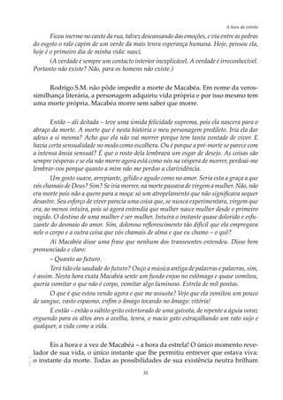 35
A hora da estrela
AOL-11
Ficou inerme no canto da rua, talvez descansando das emoções, e viu entre as pedras
do esgoto o ralo capim de um verde da mais tenra esperança humana. Hoje, pensou ela,
hoje é o primeiro dia de minha vida: nasci.
(A verdade é sempre um contacto interior inexplicável. A verdade é irreconhecível.
Portanto não existe? Não, para os homens não existe.)
Rodrigo S.M. não pôde impedir a morte de Macabéa. Em nome da veros-
similhança literária, a personagem adquiriu vida própria e por isso mesmo tem
uma morte própria. Macabéa morre sem saber que morre.
Então – ali deitada – teve uma úmida felicidade suprema, pois ela nascera para o
abraço da morte. A morte que é nesta história o meu personagem predileto. Iria ela dar
adeus a si mesma? Acho que ela não vai morrer porque tem tanta vontade de viver. E
havia certa sensualidade no modo como escolhera. Ou é porque a pré-morte se parece com
a intensa ânsia sensual? É que o rosto dela lembrava um esgar de desejo. As coisas são
sempre vésperas e se ela não morre agora está como nós na véspera de morrer, perdoai-me
lembrar-vos porque quanto a mim não me perdoo a clarividência.
Um gosto suave, arrepiante, gélido e agudo como no amor. Seria esta a graça a que
vós chamais de Deus? Sim? Se iria morrer, na morte passava de virgem a mulher. Não, não
era morte pois não a quero para a moça: só um atropelamento que não significava sequer
desastre. Seu esforço de viver parecia uma coisa que, se nunca experimentara, virgem que
era, ao menos intuíra, pois só agora entendia que mulher nasce mulher desde o primeiro
vagido. O destino de uma mulher é ser mulher. Intuíra o instante quase dolorido e esfu-
ziante do desmaio do amor. Sim, doloroso reflorescimento tão difícil que ela empregava
nele o corpo e a outra coisa que vós chamais de alma e que eu chamo – o quê?
Aí Macabéa disse uma frase que nenhum dos transeuntes entendeu. Disse bem
pronunciado e claro:
–	Quanto ao futuro.
Terá tido ela saudade do futuro? Ouço a música antiga de palavras e palavras, sim,
é assim. Nesta hora exata Macabéa sente um fundo enjoo no estômago e quase vomitou,
queria vomitar o que não é corpo, vomitar algo luminoso. Estrela de mil pontas.
O que é que estou vendo agora e que me assusta? Vejo que ela vomitou um pouco
de sangue, vasto espasmo, enfim o âmago tocando no âmago: vitória!
E então – então o súbito grito estertorado de uma gaivota, de repente a águia voraz
erguendo para os altos ares a ovelha, tenra, o macio gato estraçalhando um rato sujo e
qualquer, a vida come a vida.
Eis a hora e a vez de Macabéa – a hora da estrela! O único momento reve-
lador de sua vida, o único instante que lhe permitiu entrever que estava viva:
o instante da morte. Todas as possibilidades de sua existência neutra brilham
 