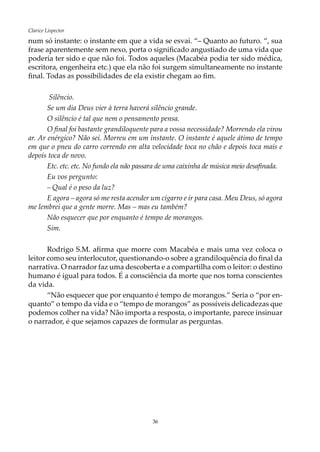 36
Clarice Lispector
num só instante: o instante em que a vida se esvai. “– Quanto ao futuro. “, sua
frase aparentemente sem nexo, porta o significado angustiado de uma vida que
poderia ter sido e que não foi. Todos aqueles (Macabéa podia ter sido médica,
escritora, engenheira etc.) que ela não foi surgem simultaneamente no instante
final. Todas as possibilidades de ela existir chegam ao fim.
Silêncio.
Se um dia Deus vier à terra haverá silêncio grande.
O silêncio é tal que nem o pensamento pensa.
O final foi bastante grandiloquente para a vossa necessidade? Morrendo ela virou
ar. Ar enérgico? Não sei. Morreu em um instante. O instante é aquele átimo de tempo
em que o pneu do carro correndo em alta velocidade toca no chão e depois toca mais e
depois toca de novo.
Etc. etc. etc. No fundo ela não passara de uma caixinha de música meio desafinada.
Eu vos pergunto:
–	Qual é o peso da luz?
E agora – agora só me resta acender um cigarro e ir para casa. Meu Deus, só agora
me lembrei que a gente morre. Mas – mas eu também?
Não esquecer que por enquanto é tempo de morangos.
Sim.
Rodrigo S.M. afirma que morre com Macabéa e mais uma vez coloca o
leitor como seu interlocutor, questionando-o sobre a grandiloquência do final da
narrativa. O narrador faz uma descoberta e a compartilha com o leitor: o destino
humano é igual para todos. É a consciência da morte que nos torna conscientes
da vida.
“Não esquecer que por enquanto é tempo de morangos.” Seria o “por en-
quanto” o tempo da vida e o “tempo de morangos” as possíveis delicadezas que
podemos colher na vida? Não importa a resposta, o importante, parece insinuar
o narrador, é que sejamos capazes de formular as perguntas.
 