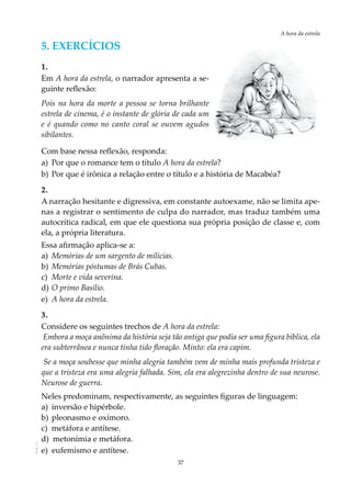 37
A hora da estrela
AOL-11
5. Exercícios
1.
Em A hora da estrela, o narrador apresenta a se-
guinte reflexão:
Pois na hora da morte a pessoa se torna brilhante
estrela de cinema, é o instante de glória de cada um
e é quando como no canto coral se ouvem agudos
sibilantes.
Com base nessa reflexão, responda:
a)	 Por que o romance tem o título A hora da estrela?
b)	Por que é irônica a relação entre o título e a história de Macabéa?
2.
A narração hesitante e digressiva, em constante autoexame, não se limita ape-
nas a registrar o sentimento de culpa do narrador, mas traduz também uma
autocrítica radical, em que ele questiona sua própria posição de classe e, com
ela, a própria literatura.
Essa afirmação aplica-se a:
a)	 Memórias de um sargento de milícias.
b)	 Memórias póstumas de Brás Cubas.
c)	 Morte e vida severina.
d)	O primo Basílio.
e)	 A hora da estrela.
3.
Considere os seguintes trechos de A hora da estrela:
Embora a moça anônima da história seja tão antiga que podia ser uma figura bíblica, ela
era subterrânea e nunca tinha tido floração. Minto: ela era capim.
Se a moça soubesse que minha alegria também vem de minha mais profunda tristeza e
que a tristeza era uma alegria falhada. Sim, ela era alegrezinha dentro de sua neurose.
Neurose de guerra.
Neles predominam, respectivamente, as seguintes figuras de linguagem:
a)	 inversão e hipérbole.				
b)	pleonasmo e oxímoro.				
c)	 metáfora e antítese.
d) metonímia e metáfora.
e) eufemismo e antítese.
 