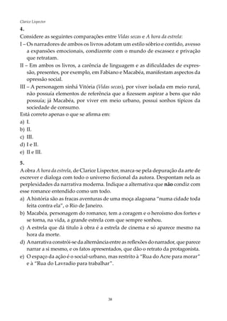 38
Clarice Lispector
4.
Considere as seguintes comparações entre Vidas secas e A hora da estrela:
I –	Os narradores de ambos os livros adotam um estilo sóbrio e contido, avesso
a expansões emocionais, condizente com o mundo de escassez e privação
que retratam.
II – Em ambos os livros, a carência de linguagem e as dificuldades de expres-
são, presentes, por exemplo, em Fabiano e Macabéa, manifestam aspectos da
opressão social.
III – A personagem sinhá Vitória (Vidas secas), por viver isolada em meio rural,
não possuía elementos de referência que a fizessem aspirar a bens que não
possuía; já Macabéa, por viver em meio urbano, possui sonhos típicos da
sociedade de consumo.
Está correto apenas o que se afirma em:
a)	 I.	
b)	 II.	
c)	 III.
d)	I e II.
e)	 II e III.
5.
Aobra A hora da estrela, de Clarice Lispector, marca-se pela depuração da arte de
escrever e dialoga com todo o universo ficcional da autora. Despontam nela as
perplexidades da narrativa moderna. Indique a alternativa que não condiz com
esse romance entendido como um todo.
a)	 A história são as fracas aventuras de uma moça alagoana “numa cidade toda
feita contra ela”, o Rio de Janeiro.
b)	 Macabéa, personagem do romance, tem a coragem e o heroísmo dos fortes e
se torna, na vida, a grande estrela com que sempre sonhou.
c)	 A estrela que dá titulo à obra é a estrela de cinema e só aparece mesmo na
hora da morte.
d)	Anarrativa constrói-se da alternância entre as reflexões do narrador, que parece
narrar a si mesmo, e os fatos apresentados, que dão o retrato da protagonista.
e)	 O espaço da ação é o social-urbano, mas restrito à “Rua do Acre para morar”
e à “Rua do Lavradio para trabalhar”.
 