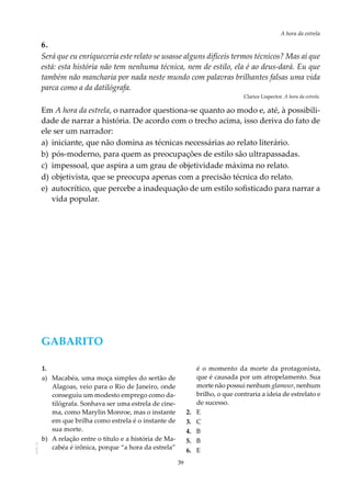 39
A hora da estrela
AOL-11
6.
Será que eu enriqueceria este relato se usasse alguns difíceis termos técnicos? Mas aí que
está: esta história não tem nenhuma técnica, nem de estilo, ela é ao deus-dará. Eu que
também não mancharia por nada neste mundo com palavras brilhantes falsas uma vida
parca como a da datilógrafa.
Clarice Lispector. A hora da estrela.
Em A hora da estrela, o narrador questiona-se quanto ao modo e, até, à possibili-
dade de narrar a história. De acordo com o trecho acima, isso deriva do fato de
ele ser um narrador:
a)	 iniciante, que não domina as técnicas necessárias ao relato literário.
b)	pós-moderno, para quem as preocupações de estilo são ultrapassadas.
c)	 impessoal, que aspira a um grau de objetividade máxima no relato.
d)	objetivista, que se preocupa apenas com a precisão técnica do relato.
e)	 autocrítico, que percebe a inadequação de um estilo sofisticado para narrar a
vida popular.
GABARITO
1.	
a)	 Macabéa, uma moça simples do sertão de
Alagoas, veio para o Rio de Janeiro, onde
conseguiu um modesto emprego como da-
tilógrafa. Sonhava ser uma estrela de cine-
ma, como Marylin Monroe, mas o instante
em que brilha como estrela é o instante de
sua morte.
b)	 A relação entre o título e a história de Ma-
cabéa é irônica, porque “a hora da estrela”
é o momento da morte da protagonista,
que é causada por um atropelamento. Sua
morte não possui nenhum glamour, nenhum
brilho, o que contraria a ideia de estrelato e
de sucesso.
2.	 E
3.	C
4.	B
5.	B
6.	E
 
