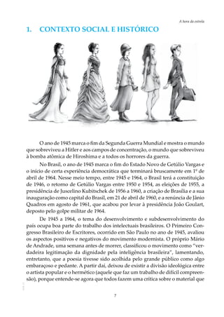 7
A hora da estrela
AOL-11
1.	 Contexto social e HISTÓRICO
O ano de 1945 marca o fim da Segunda Guerra Mundial e mostra o mundo
que sobreviveu a Hitler e aos campos de concentração, o mundo que sobreviveu
à bomba atômica de Hiroshima e a todos os horrores da guerra.
No Brasil, o ano de 1945 marca o fim do Estado Novo de Getúlio Vargas e
o início de certa experiência democrática que terminará bruscamente em 1º de
abril de 1964. Nesse meio tempo, entre 1945 e 1964, o Brasil terá a constituição
de 1946, o retorno de Getúlio Vargas entre 1950 e 1954, as eleições de 1955, a
presidência de Juscelino Kubitschek de 1956 a 1960, a criação de Brasília e a sua
inauguração como capital do Brasil, em 21 de abril de 1960, e a renúncia de Jânio
Quadros em agosto de 1961, que acabou por levar à presidência João Goulart,
deposto pelo golpe militar de 1964.
De 1945 a 1964, o tema do desenvolvimento e subdesenvolvimento do
país ocupa boa parte do trabalho dos intelectuais brasileiros. O Primeiro Con-
gresso Brasileiro de Escritores, ocorrido em São Paulo no ano de 1945, avaliou
os aspectos positivos e negativos do movimento modernista. O próprio Mário
de Andrade, uma semana antes de morrer, classificou o movimento como “ver-
dadeira legitimação da dignidade pela inteligência brasileira”, lamentando,
entretanto, que a poesia tivesse sido acolhida pelo grande público como algo
embaraçoso e pedante. A partir daí, deixou de existir a divisão ideológica entre
o artista popular e o hermético (aquele que faz um trabalho de difícil compreen-
são), porque entende-se agora que todos fazem uma crítica sobre o material que
 