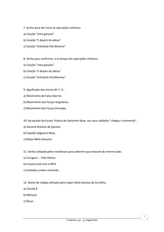 Elaborado por: ©fnogueirinha
2
7. Senha para dar início às operações militares.
a) Canção "Uma gaivota".
b) Canção "E depois do adeus"
c) Canção "Grândola Vila Morena"
8. Senha para confirmar o arranque das operações militares.
a) Canção "Uma gaivota".
b) Canção "E depois do adeus"
c) Canção "Grândola Vila Morena"
9. Significado das iniciais M. F. A. .
a) Movimento de Falso Alarme.
b) Movimento das Forças Angolanas.
c) Movimento das Forças Armadas.
10. Na parada da Escola Prática de Santarém disse aos seus soldados "chegou o momento".
a) General António de Spinola.
b) Capitão Salgueiro Maia.
c) Major Melo Antunes.
11. Senha utilizada pelos revoltosos para saberem que estavam do mesmo lado.
a) Coragem ... Pela Vitória
b) O povo está com o MFA
c) Soldados unidos vencerão.
12. Nome de código utilizado pelo major Otelo Saraiva de Carvalho.
a) Charlie 8
b) Mónaco
c) Óscar.
 