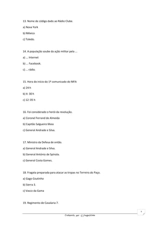 Elaborado por: ©fnogueirinha
3
13. Nome de código dado ao Rádio Clube.
a) Nova York
b) México
c) Toledo.
14. A população soube da ação militar pela ...
a) ... Internet
b) ... Facebook.
c) ... rádio.
15. Hora do início do 1º comunicado do MFA
a) 24 h
b) 4: 30 h
c) 12: 05 h
16. Foi considerado o herói da revolução.
a) Coronel Ferrand de Almeida
b) Capitão Salgueiro Maia
c) General Andrade e Silva.
17. Ministro da Defesa de então.
a) General Andrade e Silva.
b) General António de Spínola.
c) General Costa Gomes.
18. Fragata preparada para atacar as tropas no Terreiro do Paço.
a) Gago Coutinho
b) Sierra 3.
c) Vasco da Gama
19. Regimento de Cavalaria 7.
 