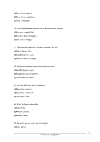 Elaborado por: ©fnogueirinha
4
a) Força fiel ao governo.
b) Força fiel aos revoltosos.
c) Força paraquedista
20. Como foi afastada a multidão que se aproximou dos tanques.
a) Com uma carga policial.
b) Com tiros de metralhadora.
c) Com canhão de água.
21. Oficial esbofeteado pelo brigadeiro Junqueira dos reis.
a) Alferes David e Silva.
b) Capitão Salgueiro Maia.
c) Tenente Alfredo Assunção.
22. Enfrentou os tanques com uma granada no bolso.
a) Capitão Salgueiro Maia.
b) Brigadeiro Junqueira dos Reis.
c) Coronel Ferrand Ameida.
23. Local de refúgio de Marcelo Caetano.
a) Quartel de Santarém.
b) Quartel de Cavalaria 7.
c) Quartel do Carmo.
24. Chefe de Governo de então.
a) Feitor Pinto.
b) Marcelo Caetano.
c) Américo Tomás
25. General a que se rendeu Marcelo Cetano.
a) Costa Gomes
 