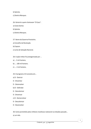 Elaborado por: ©fnogueirinha
5
b) Spínola.
c) Silvério Marques.
26. General a quem chamavam "O Caco".
a) Costa Gomes
b) Spínola.
c) Silvério Marques.
27. Nome do Governo Provisório.
a) Conselho da Revolução.
b) Copcon.
c) Junta de Salvação Nacional.
28. A ação militar foi protagonizada por ...
a) ... 5 mil homens.
b) .... 100 mil homens.
c) .... 2 mil homens.
29. O programa 3 D consistia em...
a) D - Destruir
D - Dinamitar
D - Desenvolver
b) D - Defender
D - Descolonizar
D - Dinamizar
c) D - Democratizar
D - Descolonizar
D - Desenvolver
30. Como prometido pelos militares revoltosos realizaram-se eleições passado...
a) um mês.
 